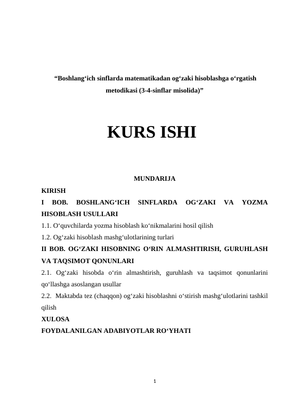  “Boshlang‘ich sinflarda matematikadan og‘zaki hisoblashga o‘rgatish
metodikasi (3-4-sinflar misolida)”
KURS ISHI
MUNDARIJA
KIRISH
I  BOB.  BOSHLANG‘ICH  SINFLARDA  OG‘ZAKI  VA  YOZMA
HISOBLASH USULLARI 
1.1. O‘quvchilarda yozma hisoblash ko‘nikmalarini hosil qilish
1.2. Og‘zaki hisoblash mashg‘ulotlarining turlari 
II BOB. OG‘ZAKI HISOBNING O‘RIN ALMASHTIRISH, GURUHLASH
VA TAQSIMOT QONUNLARI 
2.1.  Og‘zaki  hisobda  o‘rin  almashtirish,  guruhlash  va  taqsimot  qonunlarini
qo‘llashga asoslangan usullar 
2.2.  Maktabda tez (chaqqon) og‘zaki hisoblashni o‘stirish mashg‘ulotlarini tashkil
qilish 
XULOSA 
FOYDALANILGAN ADABIYOTLAR RO‘YHATI
1
