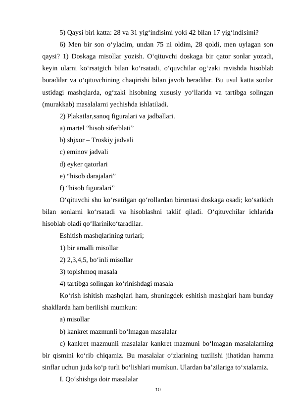 5) Qaysi biri katta: 28 va 31 yig‘indisimi yoki 42 bilan 17 yig‘indisimi? 
6) Men bir son o‘yladim, undan 75 ni oldim, 28 qoldi, men uylagan son
qaysi?  1) Doskaga misollar yozish. O‘qituvchi doskaga bir qator sonlar yozadi,
keyin ularni ko‘rsatgich bilan ko‘rsatadi, o‘quvchilar og‘zaki ravishda hisoblab
boradilar va o‘qituvchining chaqirishi bilan javob beradilar. Bu usul katta sonlar
ustidagi mashqlarda, og‘zaki hisobning xususiy yo‘llarida va tartibga solingan
(murakkab) masalalarni yechishda ishlatiladi. 
2) Plakatlar,sanoq figuralari va jadballari. 
a) martel “hisob siferblati” 
b) shjxor – Troskiy jadvali 
c) eminov jadvali 
d) eyker qatorlari 
e) “hisob darajalari” 
f) “hisob figuralari” 
O‘qituvchi shu ko‘rsatilgan qo‘rollardan birontasi doskaga osadi; ko‘satkich
bilan  sonlarni  ko‘rsatadi  va  hisoblashni  taklif  qiladi.  O‘qituvchilar  ichlarida
hisoblab oladi qo‘llariniko‘taradilar. 
Eshitish mashqlarining turlari; 
1) bir amalli misollar 
2) 2,3,4,5, bo‘inli misollar 
3) topishmoq masala 
4) tartibga solingan ko‘rinishdagi masala 
Ko‘rish ishitish mashqlari ham, shuningdek eshitish mashqlari ham bunday
shakllarda ham berilishi mumkun: 
a) misollar 
b) kankret mazmunli bo‘lmagan masalalar 
c) kankret mazmunli masalalar kankret mazmuni bo‘lmagan masalalarning
bir qismini ko‘rib chiqamiz.  Bu masalalar o‘zlarining tuzilishi jihatidan hamma
sinflar uchun juda ko‘p turli bo‘lishlari mumkun. Ulardan ba’zilariga to‘xtalamiz. 
I. Qo‘shishga doir masalalar 
10
