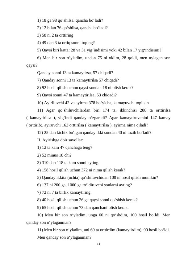 1) 18 ga 98 qo‘shilsa, qancha bo‘ladi? 
2) 12 bilan 76 qo‘shilsa, qancha bo‘ladi? 
3) 58 ni 2 ta orttiring 
4) 49 dan 3 ta ortiq sonni toping? 
5) Qaysi biri katta: 28 va 31 yig‘indisimi yoki 42 bilan 17 yig‘indisimi? 
6) Men bir son o‘yladim, undan 75 ni oldim, 28 qoldi, men uylagan son
qaysi? 
Qanday sonni 13 ta kamaytirsa, 57 chiqadi? 
7) Qanday sonni 13 ta kamaytirilsa 57 chiqadi? 
8) 92 hosil qilish uchun qaysi sondan 18 ni olish kerak? 
9) Qaysi sonni 47 ta kamaytirilsa, 53 chiqadi? 
10) Ayiriluvchi 42 va ayirma 378 bo‘yicha, kamayuvchi topilsin 
11)  Agar  qo‘shiluvchilardan  biri  174  ta,  ikkinchisi  288  ta  orttirilsa
( kamaytirilsa ), yig‘indi qanday o‘zgaradi? Agar kamaytiruvchini 147 kamay
( orttirib), ayiruvchi 163 orttirilsa ( kamaytirilsa ), ayirma nima qiladi? 
12) 25 dan kichik bo‘lgan qanday ikki sondan 40 ni tuzib bo‘ladi? 
II. Ayirishga doir savollar: 
1) 12 ta kam 47 qanchaga teng? 
2) 52 minus 18 chi? 
3) 310 dan 118 ta kam sonni ayting. 
4) 158 hosil qilish uchun 372 ni nima qilish kerak? 
5) Qanday ikkita (uchta) qo‘shiluvchidan 100 ni hosil qilish mumkin? 
6) 137 ni 200 ga, 1000 ga to‘ldiruvchi sonlarni ayting? 
7) 72 ni 7 ta birlik kamaytiring. 
8) 40 hosil qilish uchun 26 ga qaysi sonni qo‘shish kerak? 
9) 65 hosil qilish uchun 73 dan qanchani olish kerak. 
10) Men bir son o‘yladim, unga 60 ni qo‘shdim, 100 hosil bo‘ldi. Men
qanday son o‘ylaganman? 
11) Men bir son o‘yladim, uni 69 ta orttirdim (kamaytirdim), 90 hosil bo‘ldi.
Men qanday son o‘ylaganman? 
11
