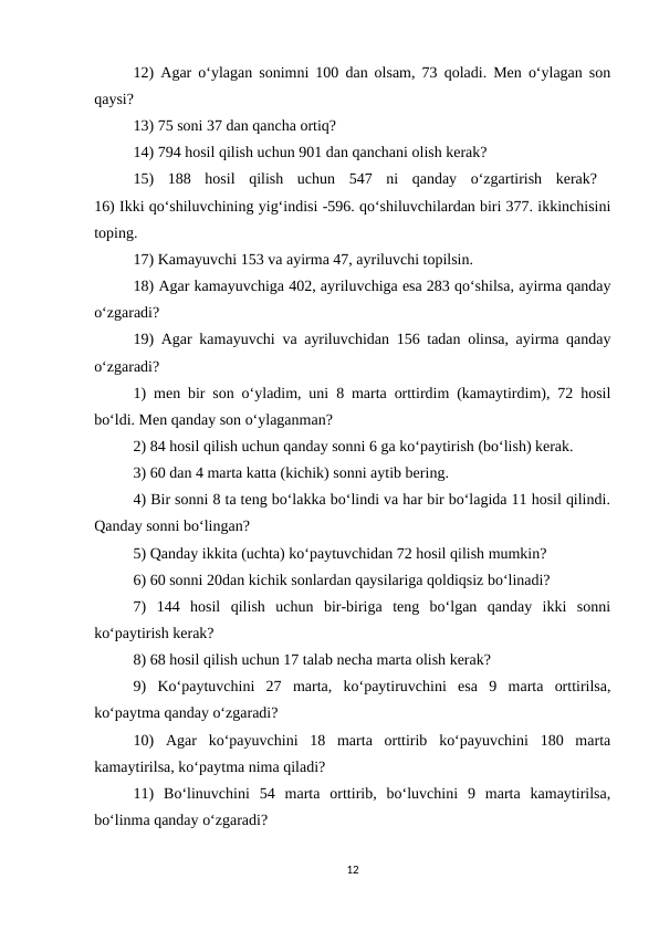 12) Agar o‘ylagan sonimni 100 dan olsam, 73 qoladi. Men o‘ylagan son
qaysi? 
13) 75 soni 37 dan qancha ortiq? 
14) 794 hosil qilish uchun 901 dan qanchani olish kerak? 
15)  188  hosil  qilish  uchun  547  ni  qanday  o‘zgartirish  kerak?  
16) Ikki qo‘shiluvchining yig‘indisi -596. qo‘shiluvchilardan biri 377. ikkinchisini
toping. 
17) Kamayuvchi 153 va ayirma 47, ayriluvchi topilsin. 
18) Agar kamayuvchiga 402, ayriluvchiga esa 283 qo‘shilsa, ayirma qanday
o‘zgaradi? 
19) Agar kamayuvchi va ayriluvchidan 156 tadan olinsa, ayirma qanday
o‘zgaradi? 
1) men bir son o‘yladim, uni 8 marta orttirdim (kamaytirdim), 72 hosil
bo‘ldi. Men qanday son o‘ylaganman? 
2) 84 hosil qilish uchun qanday sonni 6 ga ko‘paytirish (bo‘lish) kerak. 
3) 60 dan 4 marta katta (kichik) sonni aytib bering. 
4) Bir sonni 8 ta teng bo‘lakka bo‘lindi va har bir bo‘lagida 11 hosil qilindi.
Qanday sonni bo‘lingan? 
5) Qanday ikkita (uchta) ko‘paytuvchidan 72 hosil qilish mumkin? 
6) 60 sonni 20dan kichik sonlardan qaysilariga qoldiqsiz bo‘linadi? 
7)  144  hosil  qilish  uchun  bir-biriga  teng  bo‘lgan  qanday  ikki  sonni
ko‘paytirish kerak? 
8) 68 hosil qilish uchun 17 talab necha marta olish kerak? 
9)  Ko‘paytuvchini  27  marta,  ko‘paytiruvchini  esa  9  marta  orttirilsa,
ko‘paytma qanday o‘zgaradi? 
10)  Agar  ko‘payuvchini  18  marta  orttirib  ko‘payuvchini  180  marta
kamaytirilsa, ko‘paytma nima qiladi? 
11)  Bo‘linuvchini  54  marta  orttirib,  bo‘luvchini  9  marta  kamaytirilsa,
bo‘linma qanday o‘zgaradi? 
12
