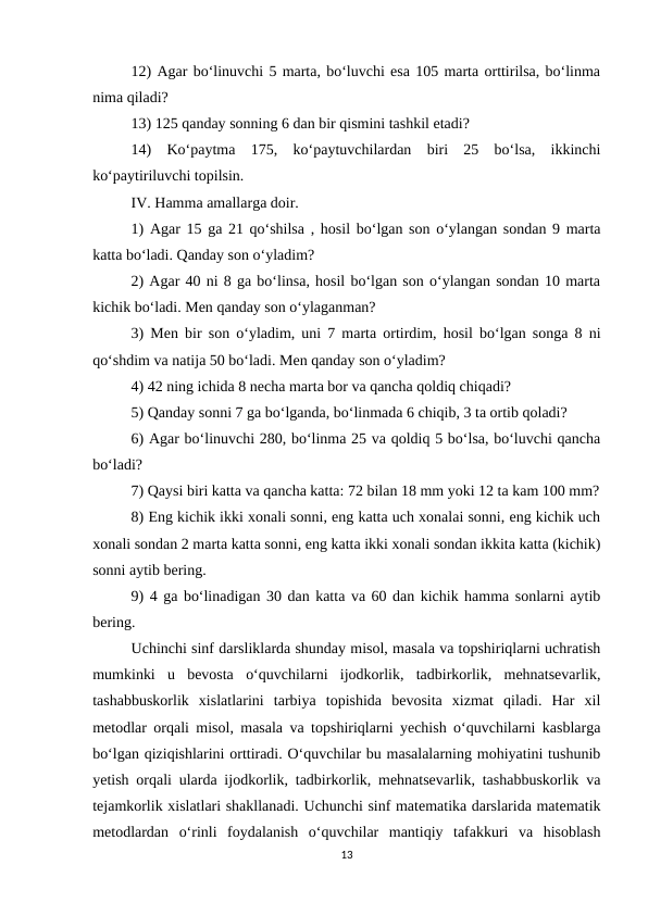 12) Agar bo‘linuvchi 5 marta, bo‘luvchi esa 105 marta orttirilsa, bo‘linma
nima qiladi? 
13) 125 qanday sonning 6 dan bir qismini tashkil etadi? 
14)  Ko‘paytma  175,  ko‘paytuvchilardan  biri  25  bo‘lsa,  ikkinchi
ko‘paytiriluvchi topilsin. 
IV. Hamma amallarga doir. 
1) Agar 15 ga 21 qo‘shilsa , hosil bo‘lgan son o‘ylangan sondan 9 marta
katta bo‘ladi. Qanday son o‘yladim? 
2) Agar 40 ni 8 ga bo‘linsa, hosil bo‘lgan son o‘ylangan sondan 10 marta
kichik bo‘ladi. Men qanday son o‘ylaganman? 
3) Men bir son o‘yladim, uni 7 marta ortirdim, hosil bo‘lgan songa 8 ni
qo‘shdim va natija 50 bo‘ladi. Men qanday son o‘yladim? 
4) 42 ning ichida 8 necha marta bor va qancha qoldiq chiqadi? 
5) Qanday sonni 7 ga bo‘lganda, bo‘linmada 6 chiqib, 3 ta ortib qoladi? 
6) Agar bo‘linuvchi 280, bo‘linma 25 va qoldiq 5 bo‘lsa, bo‘luvchi qancha
bo‘ladi? 
7) Qaysi biri katta va qancha katta: 72 bilan 18 mm yoki 12 ta kam 100 mm?
8) Eng kichik ikki xonali sonni, eng katta uch xonalai sonni, eng kichik uch
xonali sondan 2 marta katta sonni, eng katta ikki xonali sondan ikkita katta (kichik)
sonni aytib bering. 
9) 4 ga bo‘linadigan 30 dan katta va 60 dan kichik hamma sonlarni aytib
bering. 
Uchinchi sinf darsliklarda shunday misol, masala va topshiriqlarni uchratish
mumkinki  u  bevosta  o‘quvchilarni  ijodkorlik,  tadbirkorlik,  mehnatsevarlik,
tashabbuskorlik  xislatlarini  tarbiya  topishida  bevosita  xizmat  qiladi.  Har  xil
metodlar orqali misol, masala va topshiriqlarni yechish o‘quvchilarni kasblarga
bo‘lgan qiziqishlarini orttiradi. O‘quvchilar bu masalalarning mohiyatini tushunib
yetish orqali ularda ijodkorlik, tadbirkorlik, mehnatsevarlik, tashabbuskorlik va
tejamkorlik xislatlari shakllanadi. Uchunchi sinf matematika darslarida matematik
metodlardan  o‘rinli  foydalanish  o‘quvchilar  mantiqiy  tafakkuri  va  hisoblash
13
