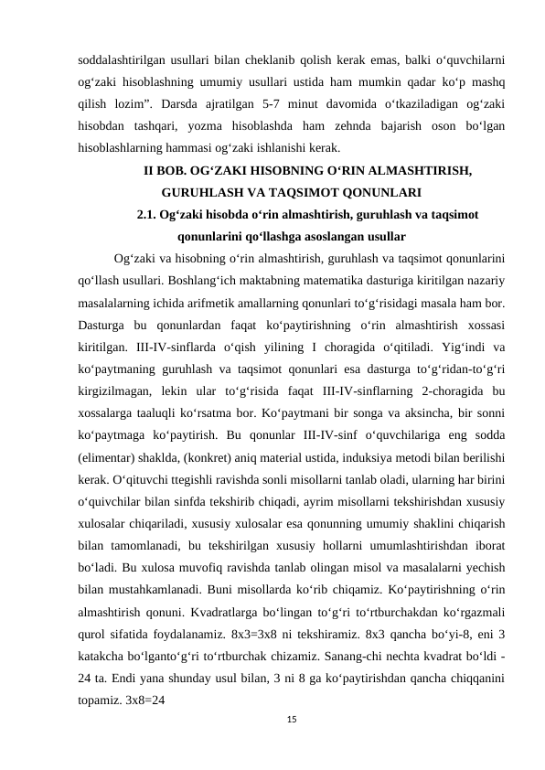 soddalashtirilgan usullari bilan cheklanib qolish kerak emas, balki o‘quvchilarni
og‘zaki hisoblashning umumiy usullari ustida ham mumkin qadar ko‘p mashq
qilish  lozim”.  Darsda  ajratilgan  5-7  minut  davomida  o‘tkaziladigan  og‘zaki
hisobdan  tashqari,  yozma  hisoblashda  ham  zehnda  bajarish  oson  bo‘lgan
hisoblashlarning hammasi og‘zaki ishlanishi kerak. 
II BOB. OG‘ZAKI HISOBNING O‘RIN ALMASHTIRISH,
GURUHLASH VA TAQSIMOT QONUNLARI
2.1. Og‘zaki hisobda o‘rin almashtirish, guruhlash va taqsimot
qonunlarini qo‘llashga asoslangan usullar 
 Og‘zaki va hisobning o‘rin almashtirish, guruhlash va taqsimot qonunlarini
qo‘llash usullari. Boshlang‘ich maktabning matematika dasturiga kiritilgan nazariy
masalalarning ichida arifmetik amallarning qonunlari to‘g‘risidagi masala ham bor.
Dasturga  bu  qonunlardan  faqat  ko‘paytirishning  o‘rin  almashtirish  xossasi
kiritilgan.  III-IV-sinflarda  o‘qish  yilining  I  choragida  o‘qitiladi.  Yig‘indi  va
ko‘paytmaning guruhlash va taqsimot qonunlari esa dasturga to‘g‘ridan-to‘g‘ri
kirgizilmagan,  lekin  ular  to‘g‘risida  faqat  III-IV-sinflarning  2-choragida  bu
xossalarga taaluqli ko‘rsatma bor. Ko‘paytmani bir songa va aksincha, bir sonni
ko‘paytmaga  ko‘paytirish.  Bu  qonunlar  III-IV-sinf  o‘quvchilariga  eng  sodda
(elimentar) shaklda, (konkret) aniq material ustida, induksiya metodi bilan berilishi
kerak. O‘qituvchi ttegishli ravishda sonli misollarni tanlab oladi, ularning har birini
o‘quivchilar bilan sinfda tekshirib chiqadi, ayrim misollarni tekshirishdan xususiy
xulosalar chiqariladi, xususiy xulosalar esa qonunning umumiy shaklini chiqarish
bilan  tamomlanadi,  bu  tekshirilgan  xususiy  hollarni  umumlashtirishdan  iborat
bo‘ladi. Bu xulosa muvofiq ravishda tanlab olingan misol va masalalarni yechish
bilan mustahkamlanadi. Buni misollarda ko‘rib chiqamiz. Ko‘paytirishning o‘rin
almashtirish qonuni. Kvadratlarga bo‘lingan to‘g‘ri to‘rtburchakdan ko‘rgazmali
qurol sifatida foydalanamiz. 8x3=3x8 ni tekshiramiz. 8x3 qancha bo‘yi-8, eni 3
katakcha bo‘lganto‘g‘ri to‘rtburchak chizamiz. Sanang-chi nechta kvadrat bo‘ldi -
24 ta. Endi yana shunday usul bilan, 3 ni 8 ga ko‘paytirishdan qancha chiqqanini
topamiz. 3x8=24 
15
