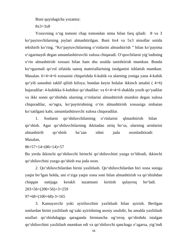 Buni quyidagicha yozamiz: 
8x3=3x8 
Yozuvning o‘ng tomoni chap tomondan nima bilan farq qiladi:  8 va 3
ko‘paytuvchilarning  joylari  almashtirilgan.  Buni  6x4  va  5x3  misollar  ustida
tekshirib ko‘ring. “Ko‘paytuvchilarning o‘rinlarini almashtirish ” bilan ko‘paytma
o‘zgarmaydi degan umumlashtiruvchi xulosa chiqaradi. O‘quvchilarni yig‘indining
o‘rin  almashtirish  xossasi  bilan  ham  shu  usulda  tanishtirish  mumkun.  Bunda
ko‘rgazmali qo‘rol sifatida sanoq materiallarining istalganini ishlatish mumkun.
Masalan. 6+4=4+6 xossasini chiqarishda 6-kubik va ularning yoniga yana 4-kubik
qo‘yib sanashni taklif qilish kifoya; bundan keyin bolalar ikkinch amalni ( 4+6)
bajaradilar: 4-kubikka 6-kubikni qo‘shadilar: va 6+4=4+6 shaklda yozib qo‘yadilar
va ikki sonni qo‘shishda ularning o‘rinlarini almashtirish mumkin degan xulosa
chiqoradilar,  so‘ngra,  ko‘paytirishning  o‘rin  almashtirish  xossasiga  nisbatan
ko‘satilgani kabi, umumlashtiruvchi xulosa chiqoradilar. 
1.  Sonlarni  qo‘shiluvchilarning  o‘rinlarini  qlmashtirish  bilan
 
qo‘shish.  Agar  qo‘shiluvchilarning  ikkitadan  ortiq  bo‘sa,  ularning  urinlarini
almashtirib
 
qo‘shish
 
ba’zan
 
ishni
 
juda
 
osonlashtiradi:
 
Masalan,
 
86+57+14=(86+14)+57
 
Bu yerda ikkinchi qo‘shiluvchi birinchi qo‘shiluvchini yuzga to‘ldiradi, ikkinchi
qo‘shiluvchini yuzga qo‘shish esa juda oson. 
2. Qo‘shiluvchilardan birini yaxlitlash. Qo‘shiluvchilardan biri xona soniga
yaqin bo‘lgan holda, uni o‘ziga yaqin xona soni bilan almashtirish va qo‘shishdan
chiqqan  natijaga  kerakli  tuzatmani  kiritish  qulayroq  bo‘ladi.
 
203+56=(200+56)+3=259
 
97+68=(100+68)-3=165 
3.  Kamayuvchi  yoki  ayiriluvchini  yaxlitlash  bilan  ayirish.  Berilgan
sonlardan birini yaxlitlash og‘zaki ayirishning asosiy usulidir, bu amalda yaxlitlash
usullari  qo‘shishdagiga  qaraganda  birmuncha  og‘irroq  qo‘shishda  istalgan
qo‘shiluvchini yaxlitlash mumkun edi va qo‘shiluvchi qanchaga o‘zgarsa, yig‘indi
16
