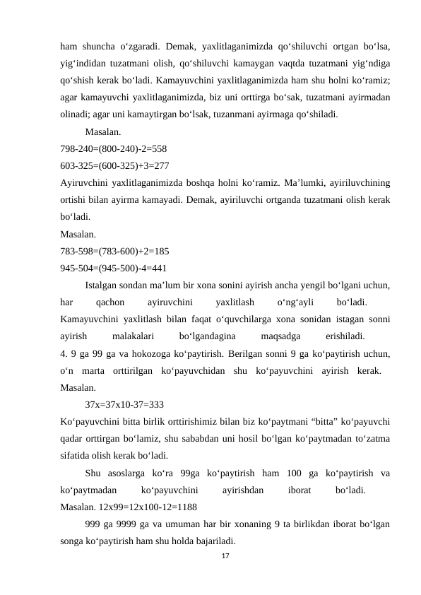 ham shuncha  o‘zgaradi. Demak, yaxlitlaganimizda qo‘shiluvchi  ortgan bo‘lsa,
yig‘indidan tuzatmani olish, qo‘shiluvchi kamaygan vaqtda tuzatmani yig‘ndiga
qo‘shish kerak bo‘ladi. Kamayuvchini yaxlitlaganimizda ham shu holni ko‘ramiz;
agar kamayuvchi yaxlitlaganimizda, biz uni orttirga bo‘sak, tuzatmani ayirmadan
olinadi; agar uni kamaytirgan bo‘lsak, tuzanmani ayirmaga qo‘shiladi. 
Masalan.
 
798-240=(800-240)-2=558
 
603-325=(600-325)+3=277
 
Ayiruvchini yaxlitlaganimizda boshqa holni ko‘ramiz. Ma’lumki, ayiriluvchining
ortishi bilan ayirma kamayadi. Demak, ayiriluvchi ortganda tuzatmani olish kerak
bo‘ladi.
 
Masalan.
 
783-598=(783-600)+2=185
 
945-504=(945-500)-4=441 
Istalgan sondan ma’lum bir xona sonini ayirish ancha yengil bo‘lgani uchun,
har
 
qachon
 
ayiruvchini
 
yaxlitlash
 
o‘ng‘ayli
 
bo‘ladi.
 
Kamayuvchini yaxlitlash bilan faqat o‘quvchilarga xona sonidan istagan sonni
ayirish
 
malakalari
 
bo‘lgandagina
 
maqsadga
 
erishiladi.
 
4. 9 ga 99 ga va hokozoga ko‘paytirish. Berilgan sonni 9 ga ko‘paytirish uchun,
o‘n  marta  orttirilgan  ko‘payuvchidan  shu  ko‘payuvchini  ayirish  kerak.  
Masalan. 
37x=37x10-37=333
 
Ko‘payuvchini bitta birlik orttirishimiz bilan biz ko‘paytmani “bitta” ko‘payuvchi
qadar orttirgan bo‘lamiz, shu sababdan uni hosil bo‘lgan ko‘paytmadan to‘zatma
sifatida olish kerak bo‘ladi. 
Shu  asoslarga  ko‘ra  99ga  ko‘paytirish  ham  100  ga  ko‘paytirish  va
ko‘paytmadan
 
ko‘payuvchini
 
ayirishdan
 
iborat
 
bo‘ladi.
 
Masalan. 12x99=12x100-12=1188 
999 ga 9999 ga va umuman har bir xonaning 9 ta birlikdan iborat bo‘lgan
songa ko‘paytirish ham shu holda bajariladi. 
17
