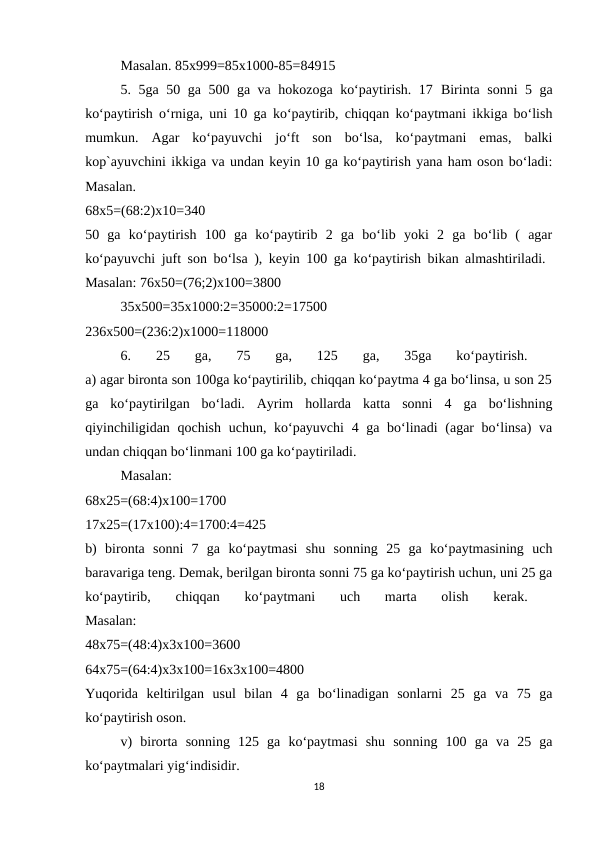 Masalan. 85x999=85x1000-85=84915 
5. 5ga 50 ga 500 ga va hokozoga ko‘paytirish. 17  Birinta sonni 5 ga
ko‘paytirish o‘rniga, uni 10 ga ko‘paytirib, chiqqan ko‘paytmani ikkiga bo‘lish
mumkun.  Agar  ko‘payuvchi  jo‘ft  son  bo‘lsa,  ko‘paytmani  emas,  balki
kop`ayuvchini ikkiga va undan keyin 10 ga ko‘paytirish yana ham oson bo‘ladi:
Masalan.
 
68x5=(68:2)x10=340
 
50  ga  ko‘paytirish  100  ga  ko‘paytirib  2  ga  bo‘lib  yoki  2  ga  bo‘lib  (  agar
ko‘payuvchi juft son bo‘lsa ), keyin 100 ga ko‘paytirish bikan almashtiriladi.  
Masalan: 76x50=(76;2)x100=3800 
35x500=35x1000:2=35000:2=17500
 
236x500=(236:2)x1000=118000 
6.  25  ga,  75  ga,  125  ga,  35ga  ko‘paytirish.
 
a) agar bironta son 100ga ko‘paytirilib, chiqqan ko‘paytma 4 ga bo‘linsa, u son 25
ga  ko‘paytirilgan  bo‘ladi.  Ayrim  hollarda  katta  sonni  4  ga  bo‘lishning
qiyinchiligidan qochish uchun, ko‘payuvchi  4 ga bo‘linadi (agar bo‘linsa)  va
undan chiqqan bo‘linmani 100 ga ko‘paytiriladi. 
Masalan:
 
68x25=(68:4)x100=1700
 
17x25=(17x100):4=1700:4=425
 
b)  bironta  sonni  7  ga  ko‘paytmasi  shu  sonning  25  ga  ko‘paytmasining  uch
baravariga teng. Demak, berilgan bironta sonni 75 ga ko‘paytirish uchun, uni 25 ga
ko‘paytirib,  chiqqan  ko‘paytmani  uch  marta  olish  kerak.
 
Masalan:
 
48x75=(48:4)x3x100=3600
 
64x75=(64:4)x3x100=16x3x100=4800
 
Yuqorida  keltirilgan  usul  bilan  4  ga  bo‘linadigan  sonlarni  25  ga  va  75  ga
ko‘paytirish oson. 
v)  birorta  sonning  125  ga  ko‘paytmasi  shu  sonning  100  ga  va  25  ga
ko‘paytmalari yig‘indisidir. 
18
