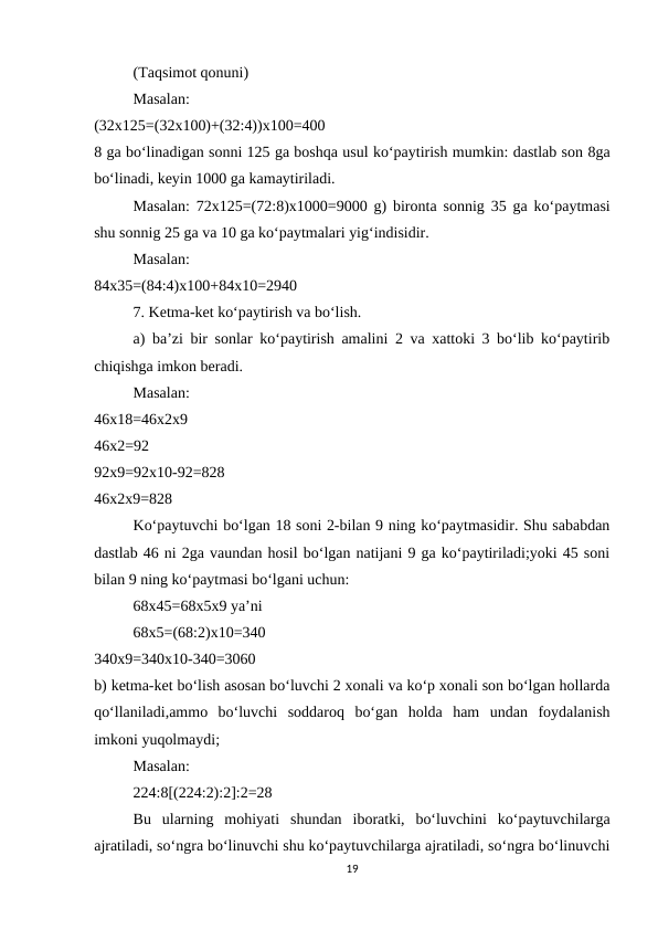 (Taqsimot qonuni) 
Masalan:
 
(32x125=(32x100)+(32:4))x100=400
 
8 ga bo‘linadigan sonni 125 ga boshqa usul ko‘paytirish mumkin: dastlab son 8ga
bo‘linadi, keyin 1000 ga kamaytiriladi. 
Masalan:  72x125=(72:8)x1000=9000  g) bironta sonnig 35 ga ko‘paytmasi
shu sonnig 25 ga va 10 ga ko‘paytmalari yig‘indisidir. 
Masalan:
 
84x35=(84:4)x100+84x10=2940 
7. Ketma-ket ko‘paytirish va bo‘lish. 
a) ba’zi bir sonlar ko‘paytirish amalini 2 va xattoki 3 bo‘lib ko‘paytirib
chiqishga imkon beradi. 
Masalan:
 
46x18=46x2x9
 
46x2=92
 
92x9=92x10-92=828
 
46x2x9=828 
Ko‘paytuvchi bo‘lgan 18 soni 2-bilan 9 ning ko‘paytmasidir. Shu sababdan
dastlab 46 ni 2ga vaundan hosil bo‘lgan natijani 9 ga ko‘paytiriladi;yoki 45 soni
bilan 9 ning ko‘paytmasi bo‘lgani uchun: 
68x45=68x5x9 ya’ni 
68x5=(68:2)x10=340
 
340x9=340x10-340=3060
 
b) ketma-ket bo‘lish asosan bo‘luvchi 2 xonali va ko‘p xonali son bo‘lgan hollarda
qo‘llaniladi,ammo  bo‘luvchi  soddaroq  bo‘gan  holda  ham  undan  foydalanish
imkoni yuqolmaydi; 
Masalan: 
224:8[(224:2):2]:2=28 
Bu  ularning  mohiyati  shundan  iboratki,  bo‘luvchini  ko‘paytuvchilarga
ajratiladi, so‘ngra bo‘linuvchi shu ko‘paytuvchilarga ajratiladi, so‘ngra bo‘linuvchi
19
