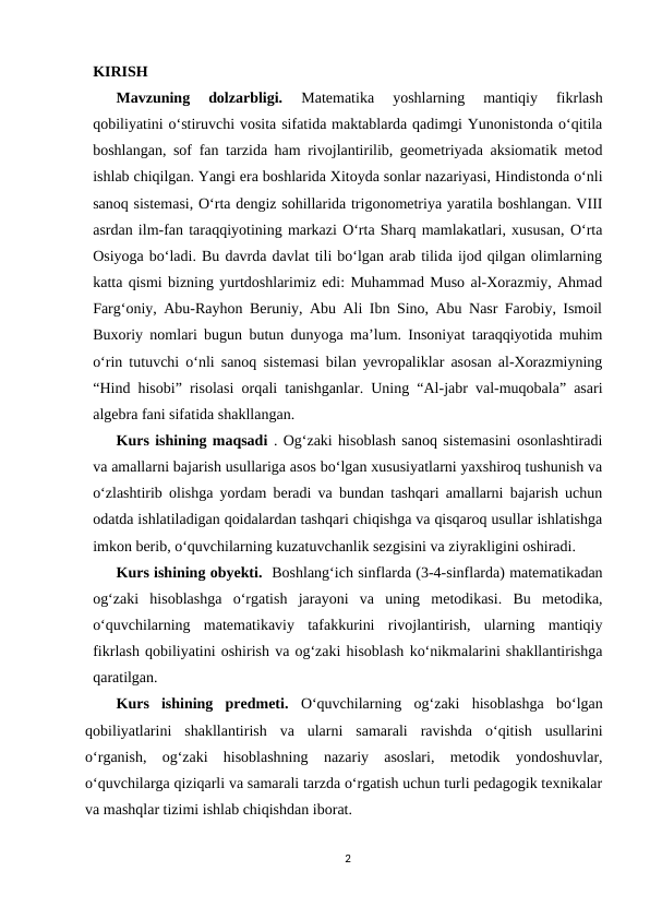 KIRISH 
Mavzuning  dolzarbligi.
 Matematika  yoshlarning  mantiqiy  fikrlash
qobiliyatini o‘stiruvchi vosita sifatida maktablarda qadimgi Yunonistonda o‘qitila
boshlangan, sof fan tarzida ham rivojlantirilib, geometriyada aksiomatik metod
ishlab chiqilgan. Yangi era boshlarida Xitoyda sonlar nazariyasi, Hindistonda o‘nli
sanoq sistemasi, O‘rta dengiz sohillarida trigonometriya yaratila boshlangan. VIII
asrdan ilm-fan taraqqiyotining markazi O‘rta Sharq mamlakatlari, xususan, O‘rta
Osiyoga bo‘ladi. Bu davrda davlat tili bo‘lgan arab tilida ijod qilgan olimlarning
katta qismi bizning yurtdoshlarimiz edi: Muhammad Muso al-Xorazmiy, Ahmad
Farg‘oniy, Abu-Rayhon Beruniy, Abu Ali Ibn Sino, Abu Nasr Farobiy, Ismoil
Buxoriy nomlari bugun butun dunyoga ma’lum. Insoniyat taraqqiyotida muhim
o‘rin tutuvchi o‘nli sanoq sistemasi bilan yevropaliklar asosan al-Xorazmiyning
“Hind hisobi” risolasi orqali tanishganlar. Uning “Al-jabr val-muqobala” asari
algebra fani sifatida shakllangan. 
Kurs ishining maqsadi . Og‘zaki hisoblash sanoq sistemasini osonlashtiradi
va amallarni bajarish usullariga asos bo‘lgan xususiyatlarni yaxshiroq tushunish va
o‘zlashtirib olishga yordam beradi va bundan tashqari amallarni bajarish uchun
odatda ishlatiladigan qoidalardan tashqari chiqishga va qisqaroq usullar ishlatishga
imkon berib, o‘quvchilarning kuzatuvchanlik sezgisini va ziyrakligini oshiradi. 
Kurs ishining obyekti.  Boshlang‘ich sinflarda (3-4-sinflarda) matematikadan
og‘zaki  hisoblashga  o‘rgatish  jarayoni  va  uning  metodikasi.  Bu  metodika,
o‘quvchilarning  matematikaviy  tafakkurini  rivojlantirish,  ularning  mantiqiy
fikrlash qobiliyatini oshirish va og‘zaki hisoblash ko‘nikmalarini shakllantirishga
qaratilgan. 
Kurs  ishining  predmeti.  O‘quvchilarning  og‘zaki  hisoblashga  bo‘lgan
qobiliyatlarini  shakllantirish  va  ularni  samarali  ravishda  o‘qitish  usullarini
o‘rganish,  og‘zaki  hisoblashning  nazariy  asoslari,  metodik  yondoshuvlar,
o‘quvchilarga qiziqarli va samarali tarzda o‘rgatish uchun turli pedagogik texnikalar
va mashqlar tizimi ishlab chiqishdan iborat. 
2
