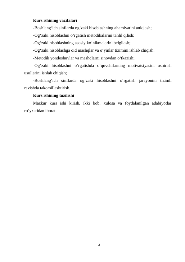 Kurs ishining vazifalari
-Boshlang‘ich sinflarda og‘zaki hisoblashning ahamiyatini aniqlash;
-Og‘zaki hisoblashni o‘rgatish metodikalarini tahlil qilish;
-Og‘zaki hisoblashning asosiy ko‘nikmalarini belgilash;
-Og‘zaki hisoblashga oid mashqlar va o‘yinlar tizimini ishlab chiqish;
-Metodik yondoshuvlar va mashqlarni sinovdan o‘tkazish;
-Og‘zaki  hisoblashni  o‘rgatishda  o‘quvchilarning  motivatsiyasini  oshirish
usullarini ishlab chiqish;
-Boshlang‘ich  sinflarda  og‘zaki  hisoblashni  o‘rgatish  jarayonini  tizimli
ravishda takomillashtirish.
Kurs ishining tuzilishi
Mazkur  kurs  ishi  kirish,  ikki  bob,  xulosa  va  foydalanilgan  adabiyotlar
ro‘yxatidan iborat.
3
