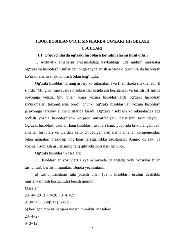 I BOB. BOSHLANG‘ICH SINFLARDA OG‘ZAKI HISOBLASH
USULLARI 
1.1. O‘quvchilarda og‘zaki hisoblash ko‘nikmalarini hosil qilish
1.  Arifmetik  amallarni  o‘rganishdagi  navbatdagi  juda  muhim  masalalar
og‘zaki va hisoblash usullaridan ongli foydalanish asosida o‘quvchilarda hisoblash
ko‘nikmalarini shakllantirish bilan bog‘liqdir. 
Og‘zaki hisoblashlarning asosiy ko‘nikmalari I va II sinflarda shakllanadi. II
sinfda “Minglik” mavzusida hisoblashlar ustida ish boshlanadi va bu ish III sinfda
poyoniga  yetadi.  Shu  bilan  birga  yozma  hisoblashlarda  og‘zaki  hisoblash
ko‘nikmalari takomillasha bordi, chunki og‘zaki hisoblashlar  yozma hisoblash
jarayoniga tarkibiy eliment sifatida kiradi. Og‘zaki hisoblash ko‘nikmalariga ega
bo‘lish  yozma  hisoblashlarni  ko‘proq  muvaffaqiyatli  bajarishni  ta’minlaydi.  
Og‘zaki hisoblash usullari ham hisoblash usullari ham, yuqorida ta’kidlanganidek,
amallar hisoblari va ulardan kelib chiqadigan natijalarni amallar komponentlari
bilan natijalari orasidagi bog‘lanishlarelganlikka asoslanadi. Ammo og‘zaki va
yozma hisoblash usullarining farq qiluvchi xossalari ham bor. 
Og‘zaki hisoblash xossalari: 
1) Hisoblashlar yozuvlarsiz (ya’ni miyada bajariladi) yoki yozuvlar bilan
tushuntirib berilishi mumkin: Bunda yechimlarni: 
a)  tushuntirishlarni  tula  yozish  bilan  (ya’ni  hisoblash  usulini  dastlabki
mustahkamlash bosqichida) berish mumkin.
Masalan:
 
23+4=(20+3)+4=20+(3+4)=27
 
9+3=9+(1+2)=(9+1)+2=12
 
b) berilganlarni va natijani yozish mumkin. Masalan: 
23+4=27
 
9+3=12
 
4
