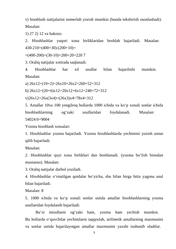 v) hisoblash natijalarini nomerlab yozish mumkin (bunda tekshirish osonlashadi). 
Masalan:
 
1) 27 2) 12 va hakozo. 
2.  Hisoblashlar  yuqori  xona  birliklaridan  boshlab  bajariladi.  Masalan:  
430-210=(400+30)-(200+10)=
 
=(400-200)+(30-10)=200+20=220 7 
3. Oraliq natijalar xotirada saqlanadi. 
4.  Hisoblashlar  har  xil  usullar  bilan  bajarilishi  mumkin.
 
Masalan:
 
a) 26x12=(10+2)=26x10+26x2=260+52=312 
b) 26x12=(20+6)x12=20x12+6x12=240+72=312 
v)26x12=26x(3x4)=(26x3)x4=78x4=312
 
5. Amallar 10va 100 yengilroq hollarda 1000 ichida va ko‘p xonali sonlar ichida
hisoblashlarning
 
og‘zaki
 
usullaridan
 
foydalanadi.
 
Masalan:
 
54024:6=9004 
Yozma hisoblash xossalari 
1. Hisoblashlar yozma bajariladi. Yozma hisoblashlarda yechimini yozish ustun
qilib bajariladi. 
Masalan:
 
2.  Hisoblashlar  quyi  xona  birliklari  dan  boshlanadi.  (yozma  bo‘lish  binodan
mustasno). Masalan: 
3. Oraliq natijalar darhol yoziladi. 
4. Hisoblashlar o‘rnatilgan qoidalar bo‘yicha, shu bilan birga bitta yagona usul
bilan bajariladi. 
Masalan: 8 
5.  1000  ichida  va  ko‘p  xonali  sonlar  ustida  amallar  hisoblashlarning  yozma
usullaridan foydalanib bajariladi: 
Ba’zi  misollarni  og‘zaki  ham,  yozma  ham  yechish  mumkin.
 
Bu hollarda o‘quvchilar yechimlarni taqqoslab, arifmetik amallarning mazmunini
va sonlar  ustida  bajarilayotgan  amallar  mazmunini  yaxshi  tushunib  oladilar.  
5

