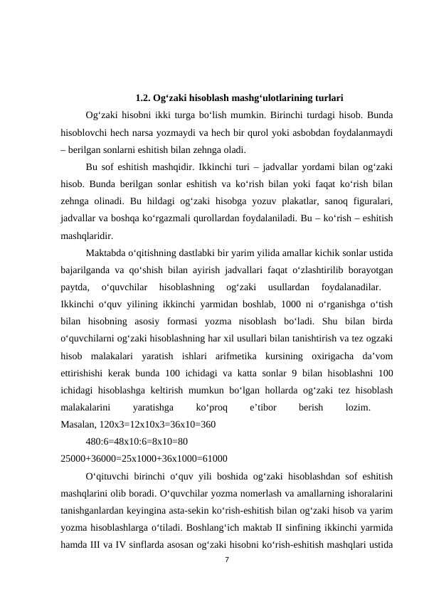 1.2. Og‘zaki hisoblash mashg‘ulotlarining turlari
Og‘zaki hisobni ikki turga bo‘lish mumkin. Birinchi turdagi hisob. Bunda
hisoblovchi hech narsa yozmaydi va hech bir qurol yoki asbobdan foydalanmaydi
– berilgan sonlarni eshitish bilan zehnga oladi. 
Bu sof eshitish mashqidir. Ikkinchi turi – jadvallar yordami bilan og‘zaki
hisob. Bunda berilgan sonlar eshitish va ko‘rish bilan yoki faqat ko‘rish bilan
zehnga olinadi. Bu  hildagi  og‘zaki  hisobga yozuv plakatlar, sanoq  figuralari,
jadvallar va boshqa ko‘rgazmali qurollardan foydalaniladi. Bu – ko‘rish – eshitish
mashqlaridir. 
Maktabda o‘qitishning dastlabki bir yarim yilida amallar kichik sonlar ustida
bajarilganda va qo‘shish bilan ayirish jadvallari faqat o‘zlashtirilib borayotgan
paytda,  o‘quvchilar  hisoblashning  og‘zaki  usullardan  foydalanadilar.
 
Ikkinchi o‘quv yilining ikkinchi yarmidan boshlab, 1000 ni o‘rganishga o‘tish
bilan  hisobning  asosiy  formasi  yozma  nisoblash  bo‘ladi.  Shu  bilan  birda
o‘quvchilarni og‘zaki hisoblashning har xil usullari bilan tanishtirish va tez ogzaki
hisob  malakalari  yaratish  ishlari  arifmetika  kursining  oxirigacha  da’vom
ettirishishi  kerak bunda 100 ichidagi va katta sonlar 9  bilan hisoblashni  100
ichidagi hisoblashga  keltirish mumkun bo‘lgan hollarda og‘zaki  tez hisoblash
malakalarini
 
yaratishga
 
ko‘proq
 
e’tibor
 
berish
 
lozim.
 
Masalan, 120x3=12x10x3=36x10=360 
480:6=48x10:6=8x10=80
 
25000+36000=25x1000+36x1000=61000 
O‘qituvchi birinchi o‘quv yili boshida og‘zaki hisoblashdan sof eshitish
mashqlarini olib boradi. O‘quvchilar yozma nomerlash va amallarning ishoralarini
tanishganlardan keyingina asta-sekin ko‘rish-eshitish bilan og‘zaki hisob va yarim
yozma hisoblashlarga o‘tiladi. Boshlang‘ich maktab II sinfining ikkinchi yarmida
hamda III va IV sinflarda asosan og‘zaki hisobni ko‘rish-eshitish mashqlari ustida
7
