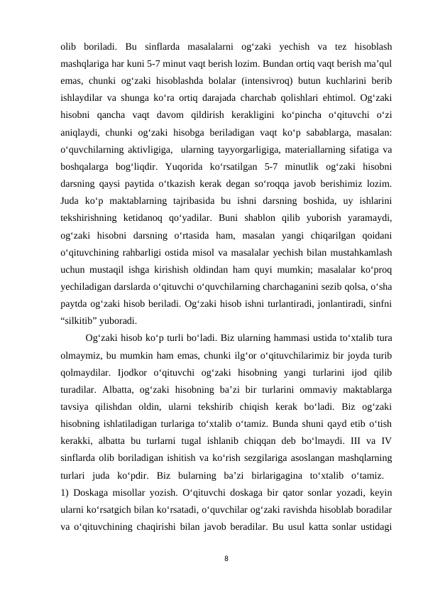 olib  boriladi.  Bu  sinflarda  masalalarni  og‘zaki  yechish  va  tez  hisoblash
mashqlariga har kuni 5-7 minut vaqt berish lozim. Bundan ortiq vaqt berish ma’qul
emas, chunki og‘zaki hisoblashda bolalar (intensivroq) butun kuchlarini berib
ishlaydilar va shunga ko‘ra ortiq darajada charchab qolishlari ehtimol. Og‘zaki
hisobni  qancha  vaqt  davom  qildirish  kerakligini  ko‘pincha  o‘qituvchi  o‘zi
aniqlaydi, chunki  og‘zaki  hisobga  beriladigan  vaqt  ko‘p sabablarga,  masalan:
o‘quvchilarning aktivligiga,  ularning tayyorgarligiga, materiallarning sifatiga va
boshqalarga  bog‘liqdir.  Yuqorida  ko‘rsatilgan  5-7  minutlik  og‘zaki  hisobni
darsning qaysi paytida o‘tkazish kerak degan so‘roqqa javob berishimiz lozim.
Juda  ko‘p  maktablarning  tajribasida  bu  ishni  darsning  boshida,  uy  ishlarini
tekshirishning  ketidanoq  qo‘yadilar.  Buni  shablon  qilib  yuborish  yaramaydi,
og‘zaki  hisobni  darsning  o‘rtasida  ham,  masalan  yangi  chiqarilgan  qoidani
o‘qituvchining rahbarligi ostida misol va masalalar yechish bilan mustahkamlash
uchun mustaqil ishga kirishish oldindan ham quyi mumkin; masalalar ko‘proq
yechiladigan darslarda o‘qituvchi o‘quvchilarning charchaganini sezib qolsa, o‘sha
paytda og‘zaki hisob beriladi. Og‘zaki hisob ishni turlantiradi, jonlantiradi, sinfni
“silkitib” yuboradi. 
Og‘zaki hisob ko‘p turli bo‘ladi. Biz ularning hammasi ustida to‘xtalib tura
olmaymiz, bu mumkin ham emas, chunki ilg‘or o‘qituvchilarimiz bir joyda turib
qolmaydilar.  Ijodkor  o‘qituvchi  og‘zaki  hisobning  yangi  turlarini  ijod  qilib
turadilar.  Albatta,  og‘zaki  hisobning  ba’zi  bir  turlarini  ommaviy  maktablarga
tavsiya  qilishdan  oldin,  ularni  tekshirib  chiqish  kerak  bo‘ladi.  Biz  og‘zaki
hisobning ishlatiladigan turlariga to‘xtalib o‘tamiz. Bunda shuni qayd etib o‘tish
kerakki,  albatta  bu  turlarni  tugal  ishlanib  chiqqan  deb  bo‘lmaydi.  III  va  IV
sinflarda olib boriladigan ishitish va ko‘rish sezgilariga asoslangan mashqlarning
turlari  juda  ko‘pdir.  Biz  bularning  ba’zi  birlarigagina  to‘xtalib  o‘tamiz.  
1) Doskaga misollar yozish. O‘qituvchi doskaga bir qator sonlar yozadi, keyin
ularni ko‘rsatgich bilan ko‘rsatadi, o‘quvchilar og‘zaki ravishda hisoblab boradilar
va o‘qituvchining chaqirishi bilan javob beradilar. Bu usul katta sonlar ustidagi
8
