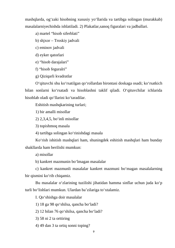 mashqlarda, og‘zaki hisobning xususiy yo‘llarida va tartibga solingan (murakkab)
masalalarniyechishda ishlatiladi. 2) Plakatlar,sanoq figuralari va jadballari. 
a) martel “hisob siferblati” 
b) shjxor – Troskiy jadvali 
c) eminov jadvali 
d) eyker qatorlari 
e) “hisob darajalari” 
f) “hisob feguralri” 
g) Qiziqarli kvadratlar 
O‘qituvchi shu ko‘rsatilgan qo‘rollardan birontasi doskaga osadi; ko‘rsatkich
bilan  sonlarni  ko‘rsatadi  va  hisoblashni  taklif  qiladi.  O‘qituvchilar  ichlarida
hisoblab oladi qo‘llarini ko‘taradilar. 
Eshitish mashqkarining turlari; 
1) bir amalli misollar 
2) 2,3,4,5, bo‘inli misollar 
3) topishmoq masala 
4) tartibga solingan ko‘rinishdagi masala 
Ko‘rish ishitish mashqlari ham, shuningdek eshitish mashqlari ham bunday
shakllarda ham berilishi mumkun: 
a) misollar 
b) kankret mazmunin bo‘lmagan masalalar 
c) kankret mazmunli masalalar  kankret mazmuni bo‘magan masalalarning
bir qismini ko‘rib chiqamiz.
Bu masalalar o‘zlarining tuzilishi jihatidan hamma sinflar uchun juda ko‘p
turli bo‘lishlari mumkun. Ulardan ba’zilariga to‘xtalamiz. 
I. Qo‘shishga doir masalalar 
1) 18 ga 98 qo‘shilsa, qancha bo‘ladi? 
2) 12 bilan 76 qo‘shilsa, qancha bo‘ladi? 
3) 58 ni 2 ta orttiring 
4) 49 dan 3 ta ortiq sonni toping? 
9
