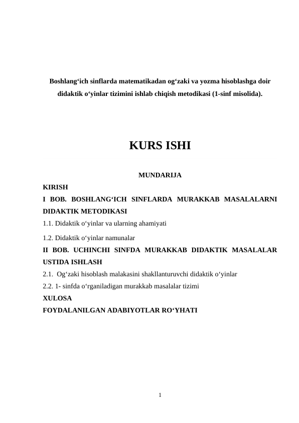 Boshlang‘ich sinflarda matematikadan og‘zaki va yozma hisoblashga doir
didaktik o‘yinlar tizimini ishlab chiqish metodikasi (1-sinf misolida).
KURS ISHI
MUNDARIJA
KIRISH
I  BOB. BOSHLANG‘ICH  SINFLARDA  MURAKKAB  MASALALARNI
DIDAKTIK METODIKASI
1.1. Didaktik o‘yinlar va ularning ahamiyati
1.2. Didaktik o‘yinlar namunalar
II  BOB.  UCHINCHI  SINFDA  MURAKKAB  DIDAKTIK  MASALALAR
USTIDA ISHLASH
2.1.  Og‘zaki hisoblash malakasini shakllanturuvchi didaktik o‘yinlar
2.2. 1- sinfda o‘rganiladigan murakkab masalalar tizimi 
XULOSA
FOYDALANILGAN ADABIYOTLAR RO‘YHATI
1

