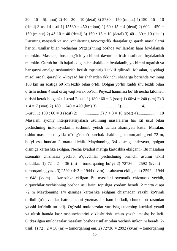 20 – 15 = 5(minut) 2) 40 - 30 = 10 (detal) 3) 5*30 = 150 (minut) 4) 150 : 15 = 10
(detal) 3-usul 4-usul 1) 15*30 = 450 (minut) 1) 60 : 15 = 4 (detal) 2) 600 – 450 =
150 (minut) 2) 4* 10 = 40 (detal) 3) 150 : 15 = 10 (detal) 3) 40 – 30 = 10 (detal)
Darsning maqsadi va o‘quvchilarning tayyorgarlik darajalariga qarab masalalarni
har xil usullar bilan yechishni o‘rgatishning boshqa yo‘llaridan ham foydalanish
mumkin. Masalan, boshlang‘ich yechimni davom ettirish usulidan foydalanish
mumkin. Guruh bo‘lib bajariladigan ish shaklidan foydalanib, yechimni tugatish va
har qaysi amalga tushuntirish berish topshirig‘i taklif qilinadi. Masalan, quyidagi
misol orqali qaraylik. «Poyezd bir shahardan ikkinchi shaharga borishda yo‘lning
180 km ini soatiga 60 km tezlik bilan o‘tdi. Qolgan yo‘lni xuddi shu tezlik bilan
o‘tishi uchun 4 soat ortiq vaqt kerak bo‘ldi. Poyezd hammasi bo‘lib necha kilometr
o‘tishi kerak bolgan?» 1-usul 2-usul 1) 180 : 60 = 3 (soat) 1) 60*4 = 240 (km) 2) 3
+ 4 = 7 (soat) 2) 180 + 240 = 420 (km) 3)................... 3)................... 4)..................
3-usul 1) 180 : 60 = 3 (soat) 2) .................... 3) 7 + 3 = 10 (soat) 4).................... 18
Masalani  ayoniy  interpretatsiyalash  usulining  masalalarni  har  xil  usul  bilan
yechishning  imkoniyatlarini  tushunib  yetish  uchun  ahamiyati  katta.  Masalan,
ushbu masalani olaylik: «To‘g‘ri to‘rtburchak shaklidagi tomorqaning eni 72 m,
bo‘yi  esa  bundan 2 marta kichik. Maydonning  3\4 qismiga  sabzavot,  qolgan
qismiga kartoshka ekilgan. Necha kvadrat metrga kartoshka ekilgan?» Bu masalani
sxematik  chizmasiz  yechib,  o‘quvchilar  yechishning  birinchi  usulini  taklif
qiladilar: 1) 72 : 2 = 36 (m) – tomorqaning bo‘yi 2) 72*36 = 2592 (kv.m) –
tomorqaning yuzi. 3) 2592 : 4*3 = 1944 (kv.m) – sabzavot ekilgan. 4) 2592 – 1944
=  648  (kv.m)  –  kartoshka  ekilgan  Bu  masalani  sxematik  chizmasiz  yechib,
o‘quvchilar yechishning boshqa usullarini topishga yordam beradi. 2 marta qisqa
72 m Maydonning 1/4 qismiga kartoshka ekilgani chizmadan yaxshi ko‘rinib
turibdi (o‘quvchilar hatto amalni yozmasalar ham bo‘ladi, chunki bu rasmdan
yaxshi ko‘rinib turibdi). Og‘zaki mulohazalar yuritishga ularning kuchlari yetadi
va ulush hamda kasr tushunchalarini o‘zlashtirish uchun yaxshi mashq bo‘ladi.
O‘tkazilgan mulohazalar masalani boshqa usullar bilan yechish imkonini beradi: 2-
usul: 1) 72 : 2 = 36 (m) – tomorqaning eni. 2) 72*36 = 2992 (kv.m) – tomorqaning
10
