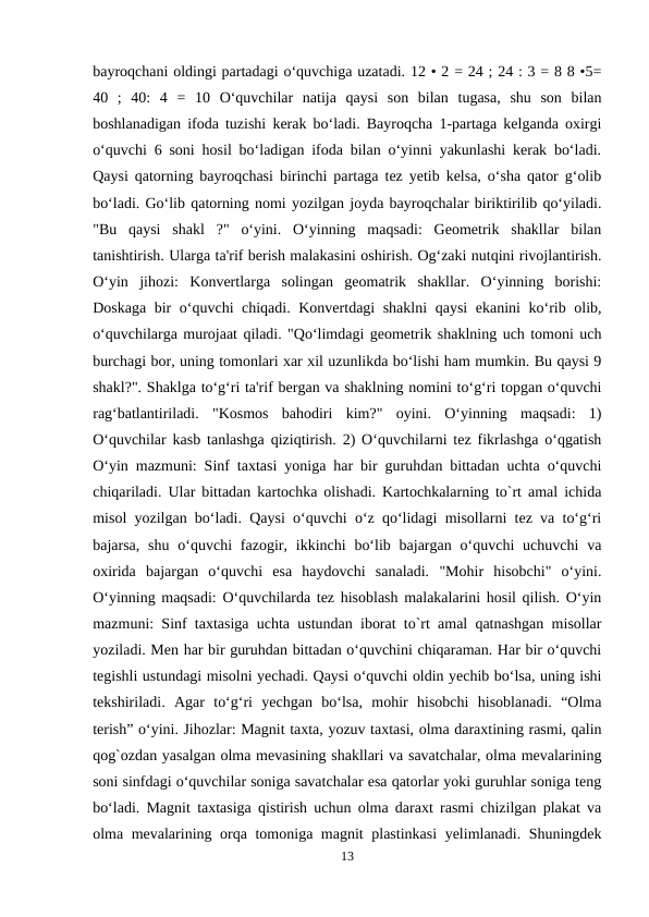 bayroqchani oldingi partadagi o‘quvchiga uzatadi. 12 • 2 = 24 ; 24 : 3 = 8 8 •5=
40  ;  40:  4  =  10  O‘quvchilar  natija  qaysi  son  bilan  tugasa,  shu  son  bilan
boshlanadigan ifoda tuzishi kerak bo‘ladi. Bayroqcha 1-partaga kelganda oxirgi
o‘quvchi 6 soni hosil bo‘ladigan ifoda bilan o‘yinni yakunlashi kerak bo‘ladi.
Qaysi qatorning bayroqchasi birinchi partaga tez yetib kelsa, o‘sha qator g‘olib
bo‘ladi. Go‘lib qatorning nomi yozilgan joyda bayroqchalar biriktirilib qo‘yiladi.
"Bu  qaysi  shakl  ?"  o‘yini.  O‘yinning  maqsadi:  Geometrik  shakllar  bilan
tanishtirish. Ularga ta'rif berish malakasini oshirish. Og‘zaki nutqini rivojlantirish.
O‘yin  jihozi:  Konvertlarga  solingan  geomatrik  shakllar.  O‘yinning  borishi:
Doskaga bir o‘quvchi chiqadi. Konvertdagi shaklni  qaysi  ekanini  ko‘rib olib,
o‘quvchilarga murojaat qiladi. "Qo‘limdagi geometrik shaklning uch tomoni uch
burchagi bor, uning tomonlari xar xil uzunlikda bo‘lishi ham mumkin. Bu qaysi 9
shakl?". Shaklga to‘g‘ri ta'rif bergan va shaklning nomini to‘g‘ri topgan o‘quvchi
rag‘batlantiriladi.  "Kosmos  bahodiri  kim?"  oyini.  O‘yinning  maqsadi:  1)
O‘quvchilar kasb tanlashga qiziqtirish. 2) O‘quvchilarni tez fikrlashga o‘qgatish
O‘yin mazmuni: Sinf taxtasi yoniga har bir guruhdan bittadan uchta o‘quvchi
chiqariladi. Ular bittadan kartochka olishadi. Kartochkalarning to`rt amal ichida
misol yozilgan bo‘ladi. Qaysi o‘quvchi o‘z qo‘lidagi misollarni tez va to‘g‘ri
bajarsa,  shu  o‘quvchi  fazogir, ikkinchi  bo‘lib  bajargan  o‘quvchi  uchuvchi  va
oxirida  bajargan  o‘quvchi  esa  haydovchi  sanaladi.  "Mohir  hisobchi"  o‘yini.
O‘yinning maqsadi: O‘quvchilarda tez hisoblash malakalarini hosil qilish. O‘yin
mazmuni: Sinf taxtasiga uchta ustundan iborat to`rt amal qatnashgan misollar
yoziladi. Men har bir guruhdan bittadan o‘quvchini chiqaraman. Har bir o‘quvchi
tegishli ustundagi misolni yechadi. Qaysi o‘quvchi oldin yechib bo‘lsa, uning ishi
tekshiriladi.  Agar  to‘g‘ri  yechgan  bo‘lsa,  mohir  hisobchi  hisoblanadi.  “Olma
terish” o‘yini. Jihozlar: Magnit taxta, yozuv taxtasi, olma daraxtining rasmi, qalin
qog`ozdan yasalgan olma mevasining shakllari va savatchalar, olma mevalarining
soni sinfdagi o‘quvchilar soniga savatchalar esa qatorlar yoki guruhlar soniga teng
bo‘ladi. Magnit taxtasiga qistirish uchun olma daraxt rasmi chizilgan plakat va
olma mevalarining orqa tomoniga magnit plastinkasi  yelimlanadi. Shuningdek
13
