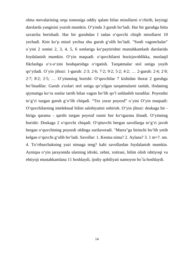 olma mevalarining orqa tomoniga oddiy qalam bilan misollarni o‘chirib, keyingi
darslarda yangisini yozish mumkin. O‘yinda 3 guruh bo‘ladi. Har bir guruhga bitta
savatcha  berishadi.  Har  bir  guruhdan  I  tadan  o‘quvchi  chiqib  misollarni  10
yechadi. Kim ko‘p misol yechsa shu guruh g‘olib bo‘ladi. "Sonli vagonchalar"
o`yini 2 sonini 2, 3, 4, 5, 6 sonlariga ko‘paytirishni mustahkamlash darslarida
foydalanish  mumkin.  O‘yin  maqsadi:  o‘quvchilarni  hozirjavoblikka,  muslaqil
fikrlashga  o‘z-o‘zini  boshqarishga  o‘rgatish.  Tarqatmalar  stol  ustiga  yoyib
qo‘yiladi. O`yin jihozi: 1-guruh: 2∙3; 2∙6; 7∙2; 9∙2; 5∙2; 4∙2; … 2-guruh: 2∙4; 2∙9;
2∙7; 8∙2; 2∙5; … O`yinnning borishi: O‘quvchilar 7 kishidan iborat 2 guruhga
bo‘linadilar. Guruh a'zolari stol ustiga qo‘yilgan tarqatmalarni tanlab, ifodaning
qiymatiga ko‘ra sonlar tartib bilan vagon bo‘lib qo‘l ushlashib turadilar. Poyezdni
to‘g‘ri tuzgan guruh g‘o‘lib chiqadi. “Tez yurar poyezd” o`yini O‘yin maqsadi:
O‘quvchilarning intelektual bilim salohiyatini oshirish. O‘yin jihozi: doskaga bir -
biriga qarama - qarshi turgan poyezd rasmi bor ko‘rgazma ilinadi. O‘yinning
borishi: Doskaga 2 o‘quvchi chiqadi. O‘qituvchi bergan savollarga to‘g‘ri javob
bergan o‘quvchining poyezdi oldinga surilaveradi. "Marra"ga birinchi bo‘lib yetib
kelgan o‘quvchi g‘olib bo‘ladi. Savollar: 1. Kesma nima? 2. Aylana? 3. 1 m=?. sm.
4. To‘rtburchakning yuzi nimaga teng? kabi savollardan foydalanish mumkin.
Ayniqsa o‘yin jarayonida ularning idroki, zehni, xotirasi, bilim olish ishtiyoqi va
ehtiyoji mustahkamlana 11 boshlaydi, ijodiy qobiliyati namoyon bo`la boshlaydi.
14

