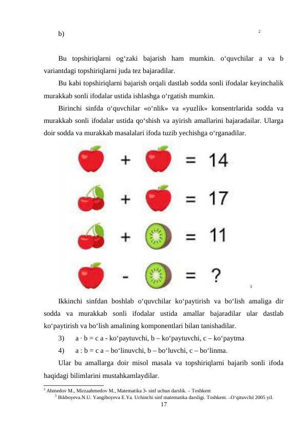 b)                                                                                                            2
Bu  topshiriqlarni  og‘zaki  bajarish  ham  mumkin.  o‘quvchilar  a  va  b
variantdagi topshiriqlarni juda tez bajaradilar.
Bu kabi topshiriqlarni bajarish orqali dastlab sodda sonli ifodalar keyinchalik
murakkab sonli ifodalar ustida ishlashga o‘rgatish mumkin.
Birinchi sinfda o‘quvchilar «o‘nlik» va «yuzlik» konsentrlarida sodda va
murakkab sonli ifodalar ustida qo‘shish va ayirish amallarini bajaradailar. Ularga
doir sodda va murakkab masalalari ifoda tuzib yechishga o‘rganadilar.
3
Ikkinchi  sinfdan  boshlab  o‘quvchilar  ko‘paytirish  va  bo‘lish  amaliga  dir
sodda  va  murakkab  sonli  ifodalar  ustida  amallar  bajaradilar  ular  dastlab
ko‘paytirish va bo‘lish amalining komponentlari bilan tanishadilar.
3)
a ∙ b = c a - ko‘paytuvchi, b – ko‘paytuvchi, c – ko‘paytma
4)
a : b = c a – bo‘linuvchi, b – bo‘luvchi, c – bo‘linma.
Ular bu amallarga doir misol masala va topshiriqlarni bajarib sonli ifoda
haqidagi bilimlarini mustahkamlaydilar.
2 Ahmedоv M., Mirzaahmedоv M., Matematika 3- sinf uchun darslik. – Tоshkent
3 Bikboyeva.N.U. Yangiboyeva E.Ya. Uchinchi sinf matematika darsligi. Toshkent. ―O‘qituvchi‖ 2005 yil.
17
