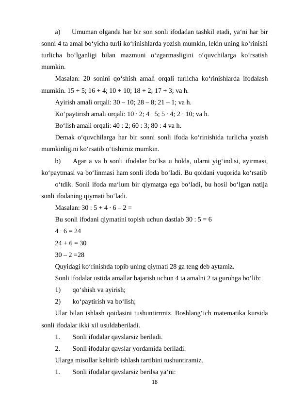 a)
Umuman olganda har bir son sonli ifodadan tashkil etadi, ya‘ni har bir
sonni 4 ta amal bo‘yicha turli ko‘rinishlarda yozish mumkin, lekin uning ko‘rinishi
turlicha  bo‘lganligi  bilan  mazmuni  o‘zgarmasligini  o‘quvchilarga  ko‘rsatish
mumkin.
Masalan: 20 sonini qo‘shish amali orqali turlicha ko‘rinishlarda ifodalash
mumkin. 15 + 5; 16 + 4; 10 + 10; 18 + 2; 17 + 3; va h.
Ayirish amali orqali: 30 – 10; 28 – 8; 21 – 1; va h.
Ko‘paytirish amali orqali: 10 ∙ 2; 4 ∙ 5; 5 ∙ 4; 2 ∙ 10; va h.
Bo‘lish amali orqali: 40 : 2; 60 : 3; 80 : 4 va h.
Demak o‘quvchilarga har bir sonni sonli ifoda ko‘rinishida turlicha yozish
mumkinligini ko‘rsatib o‘tishimiz mumkin.
b)
Agar a va b sonli ifodalar bo‘lsa u holda, ularni yig‘indisi, ayirmasi,
ko‘paytmasi va bo‘linmasi ham sonli ifoda bo‘ladi. Bu qoidani yuqorida ko‘rsatib
o‘tdik. Sonli ifoda ma‘lum bir qiymatga ega bo‘ladi, bu hosil bo‘lgan natija
sonli ifodaning qiymati bo‘ladi.
Masalan: 30 : 5 + 4 ∙ 6 – 2 =
Bu sonli ifodani qiymatini topish uchun dastlab 30 : 5 = 6
4 ∙ 6 = 24
24 + 6 = 30
30 – 2 =28
Quyidagi ko‘rinishda topib uning qiymati 28 ga teng deb aytamiz.
Sonli ifodalar ustida amallar bajarish uchun 4 ta amalni 2 ta guruhga bo‘lib:
1)
qo‘shish va ayirish;
2)
ko‘paytirish va bo‘lish;
Ular bilan ishlash qoidasini tushuntirrmiz. Boshlang‘ich matematika kursida
sonli ifodalar ikki xil usuldaberiladi.
1.
Sonli ifodalar qavslarsiz beriladi.
2.
Sonli ifodalar qavslar yordamida beriladi.
Ularga misollar keltirib ishlash tartibini tushuntiramiz.
1.
Sonli ifodalar qavslarsiz berilsa ya‘ni:
18
