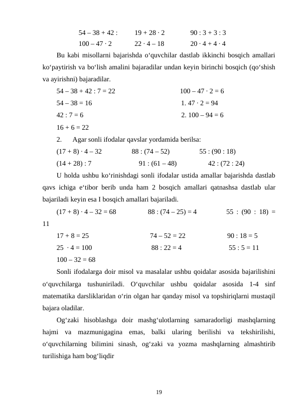 54 – 38 + 42 : 
19 + 28 ∙ 2
90 : 3 + 3 : 3
100 – 47 ∙ 2
22 ∙ 4 – 18
20 ∙ 4 + 4 ∙ 4
Bu kabi misollarni bajarishda o‘quvchilar dastlab ikkinchi bosqich amallari
ko‘paytirish va bo‘lish amalini bajaradilar undan keyin birinchi bosqich (qo‘shish
va ayirishni) bajaradilar.
54 – 38 + 42 : 7 = 22
100 – 47 ∙ 2 = 6
54 – 38 = 16
1. 47 ∙ 2 = 94
42 : 7 = 6
2. 100 – 94 = 6
16 + 6 = 22
2.
Agar sonli ifodalar qavslar yordamida berilsa:
(17 + 8) ∙ 4 – 32
88 : (74 – 52)
55 : (90 : 18)
(14 + 28) : 7
91 : (61 – 48)
42 : (72 : 24)
U holda ushbu ko‘rinishdagi sonli ifodalar ustida amallar bajarishda dastlab
qavs ichiga e‘tibor berib unda ham 2 bosqich amallari qatnashsa dastlab ular
bajariladi keyin esa I bosqich amallari bajariladi.
(17 + 8) ∙ 4 – 32 = 68
88 : (74 – 25) = 4
55 : (90 : 18) =
11
17 + 8 = 25
74 – 52 = 22
90 : 18 = 5
25  ∙ 4 = 100
88 : 22 = 4
55 : 5 = 11
100 – 32 = 68
Sonli ifodalarga doir misol va masalalar ushbu qoidalar asosida bajarilishini
o‘quvchilarga  tushuniriladi.  O‘quvchilar  ushbu  qoidalar  asosida  1-4  sinf
matematika darsliklaridan o‘rin olgan har qanday misol va topshiriqlarni mustaqil
bajara oladilar.
Og‘zaki  hisoblashga  doir  mashg‘ulotlarning  samaradorligi  mashqlarning
hajmi  va  mazmunigagina  emas,  balki  ularing  berilishi  va  tekshirilishi,
o‘quvchilarning  bilimini  sinash,  og‘zaki  va  yozma  mashqlarning  almashtirib
turilishiga ham bog‘liqdir
19
