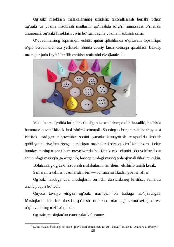 Og‘zaki  hisoblash  malakalarining  uzluksiz  takomlllashib  borishi  uchun
og‘zaki  va yozma hisoblash  usullarini qo‘llashda to‘g‘ri munosabat  o‘rnatish,
chunonchi og‘zaki hisoblash qiyin bo‘lgandagina yozma hisoblash zarur.
O‘quvchilarning topshiriqni eshitib qabui qilishlarida o‘qituvchi topshiriqni
o‘qib beradi, ular esa yeshitadi. Bunda asosiy kuch xotiraga qaratiladi, bunday
mashqlar juda foydaii bo‘lib eshitish xotirasini rivojlantiradi.
4
Maktab amaliyolida ko‘p ishlatiladigan bu usul shunga olib boradiki, bu ishda
hamma o‘quvchi birdek faol ishtirok etmaydi. Shuning uchun, darsda bunday sust
ishtirok  etadigan  o‘quvchiiar  sonini  yanada  kamaytirish  maqsadida  ko‘rish
qobiliyatini rivojlantirishga qaratilgan mashqiar ko‘proq kiritilishi lozim. Lekin
bunday mashqiar soni ham meye‘yorida bo‘lishi kerak, chunki o‘quvchilar faqat
shu turdagi mashqlarga o‘rganib, boshqa turdagi mashqlarda qiynalishlari mumkin.
Bolalarning og‘zaki hisoblash malakalarini har doim tekshirib turish kerak.
Samarali tekshirish usuilaridan biri — bu matematikadan yozma ishlar,
Og‘zaki  hisobga  doir  mashqlarni  birinchi  darslardanoq  kiritilsa,  samarasi
ancha yuqori bo‘ladi.
Quyida  tavsiya  etilgan  og‘zaki  mashqiar  bir  haftaga  mo‘ljallangan.
Mashqlarni  har  bir  darsda  qo‘llash  mumkin,  ularning  ketma-ketligini  esa
o‘qituvchining o‘zi hal qiladi.
Og‘zaki mashqlardan namunalar keltiramiz.
4 (O‘rta maktab boshlang‘ich sinf o‘qituvchilari uchun metodik qo‘llanma.) Toshkent. ―O‘qituvchi‖ 1996 yil.
20
