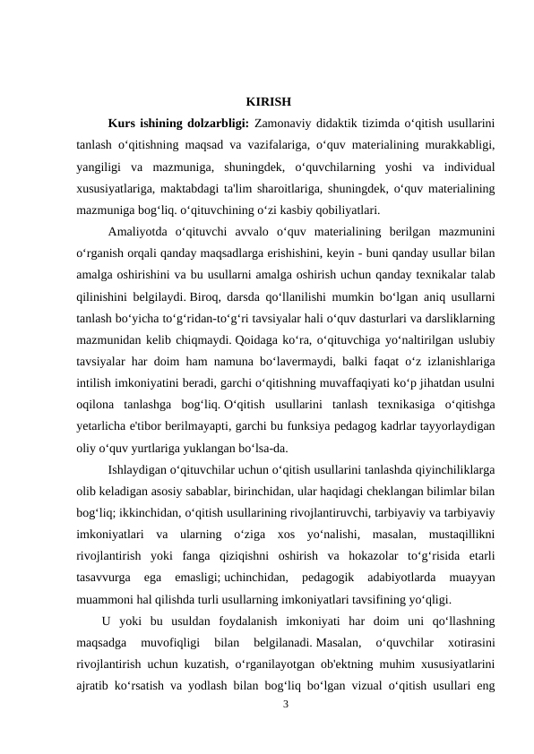                                             KIRISH
Kurs ishining dolzarbligi: Zamonaviy didaktik tizimda o‘qitish usullarini
tanlash o‘qitishning maqsad va vazifalariga, o‘quv materialining murakkabligi,
yangiligi  va  mazmuniga,  shuningdek,  o‘quvchilarning  yoshi  va  individual
xususiyatlariga, maktabdagi ta'lim sharoitlariga, shuningdek, o‘quv materialining
mazmuniga bog‘liq. o‘qituvchining o‘zi kasbiy qobiliyatlari.
Amaliyotda  o‘qituvchi  avvalo  o‘quv  materialining  berilgan  mazmunini
o‘rganish orqali qanday maqsadlarga erishishini, keyin - buni qanday usullar bilan
amalga oshirishini va bu usullarni amalga oshirish uchun qanday texnikalar talab
qilinishini belgilaydi. Biroq, darsda qo‘llanilishi mumkin bo‘lgan aniq usullarni
tanlash bo‘yicha to‘g‘ridan-to‘g‘ri tavsiyalar hali o‘quv dasturlari va darsliklarning
mazmunidan kelib chiqmaydi. Qoidaga ko‘ra, o‘qituvchiga yo‘naltirilgan uslubiy
tavsiyalar har doim ham namuna bo‘lavermaydi, balki faqat o‘z izlanishlariga
intilish imkoniyatini beradi, garchi o‘qitishning muvaffaqiyati ko‘p jihatdan usulni
oqilona  tanlashga  bog‘liq. O‘qitish  usullarini  tanlash  texnikasiga  o‘qitishga
yetarlicha e'tibor berilmayapti, garchi bu funksiya pedagog kadrlar tayyorlaydigan
oliy o‘quv yurtlariga yuklangan bo‘lsa-da.
Ishlaydigan o‘qituvchilar uchun o‘qitish usullarini tanlashda qiyinchiliklarga
olib keladigan asosiy sabablar, birinchidan, ular haqidagi cheklangan bilimlar bilan
bog‘liq; ikkinchidan, o‘qitish usullarining rivojlantiruvchi, tarbiyaviy va tarbiyaviy
imkoniyatlari  va  ularning  o‘ziga  xos  yo‘nalishi,  masalan,  mustaqillikni
rivojlantirish  yoki  fanga  qiziqishni  oshirish  va  hokazolar  to‘g‘risida  etarli
tasavvurga  ega  emasligi; uchinchidan,  pedagogik  adabiyotlarda  muayyan
muammoni hal qilishda turli usullarning imkoniyatlari tavsifining yo‘qligi.
U  yoki  bu  usuldan  foydalanish  imkoniyati  har  doim  uni  qo‘llashning
maqsadga  muvofiqligi  bilan  belgilanadi. Masalan,  o‘quvchilar  xotirasini
rivojlantirish uchun kuzatish, o‘rganilayotgan ob'ektning muhim xususiyatlarini
ajratib ko‘rsatish va yodlash bilan bog‘liq bo‘lgan vizual o‘qitish usullari eng
3
