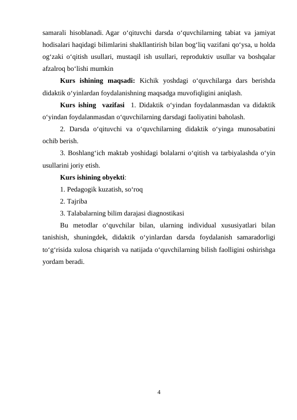 samarali hisoblanadi. Agar o‘qituvchi darsda o‘quvchilarning tabiat va jamiyat
hodisalari haqidagi bilimlarini shakllantirish bilan bog‘liq vazifani qo‘ysa, u holda
og‘zaki o‘qitish usullari, mustaqil ish usullari, reproduktiv usullar va boshqalar
afzalroq bo‘lishi mumkin
Kurs  ishining  maqsadi: Kichik  yoshdagi  o‘quvchilarga  dars  berishda
didaktik o‘yinlardan foydalanishning maqsadga muvofiqligini aniqlash.
Kurs ishing  vazifasi  1. Didaktik o‘yindan foydalanmasdan va didaktik
o‘yindan foydalanmasdan o‘quvchilarning darsdagi faoliyatini baholash.
2.  Darsda  o‘qituvchi  va  o‘quvchilarning  didaktik  o‘yinga  munosabatini
ochib berish.
3. Boshlang‘ich maktab yoshidagi bolalarni o‘qitish va tarbiyalashda o‘yin
usullarini joriy etish.
Kurs ishining obyekti: 
1. Pedagogik kuzatish, so‘roq
2. Tajriba
3. Talabalarning bilim darajasi diagnostikasi
Bu  metodlar  o‘quvchilar  bilan,  ularning  individual  xususiyatlari  bilan
tanishish,  shuningdek,  didaktik  o‘yinlardan  darsda  foydalanish  samaradorligi
to‘g‘risida xulosa chiqarish va natijada o‘quvchilarning bilish faolligini oshirishga
yordam beradi.
4
