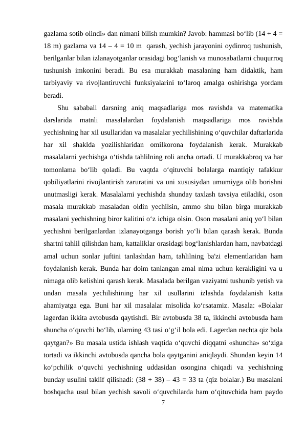 gazlama sotib olindi» dan nimani bilish mumkin? Javob: hammasi bo‘lib (14 + 4 =
18 m) gazlama va 14 – 4 = 10 m  qarash, yechish jarayonini oydinroq tushunish,
berilganlar bilan izlanayotganlar orasidagi bog‘lanish va munosabatlarni chuqurroq
tushunish  imkonini  beradi.  Bu  esa  murakkab  masalaning  ham  didaktik,  ham
tarbiyaviy va rivojlantiruvchi funksiyalarini to‘laroq amalga oshirishga yordam
beradi. 
Shu  sababali  darsning  aniq  maqsadlariga  mos  ravishda  va  matematika
darslarida  matnli  masalalardan  foydalanish  maqsadlariga  mos  ravishda
yechishning har xil usullaridan va masalalar yechilishining o‘quvchilar daftarlarida
har  xil  shaklda  yozilishlaridan  omilkorona  foydalanish  kerak.  Murakkab
masalalarni yechishga o‘tishda tahlilning roli ancha ortadi. U murakkabroq va har
tomonlama  bo‘lib  qoladi.  Bu  vaqtda  o‘qituvchi  bolalarga  mantiqiy  tafakkur
qobiliyatlarini rivojlantirish zaruratini va uni xususiydan umumiyga olib borishni
unutmasligi kerak. Masalalarni yechishda shunday taxlash tavsiya etiladiki, oson
masala murakkab masaladan oldin yechilsin, ammo shu bilan birga murakkab
masalani yechishning biror kalitini o‘z ichiga olsin. Oson masalani aniq yo‘l bilan
yechishni berilganlardan izlanayotganga borish yo‘li bilan qarash kerak. Bunda
shartni tahlil qilishdan ham, kattaliklar orasidagi bog‘lanishlardan ham, navbatdagi
amal uchun sonlar juftini tanlashdan ham, tahlilning ba'zi elementlaridan ham
foydalanish kerak. Bunda har doim tanlangan amal nima uchun kerakligini va u
nimaga olib kelishini qarash kerak. Masalada berilgan vaziyatni tushunib yetish va
undan  masala  yechilishining  har  xil  usullarini  izlashda  foydalanish  katta
ahamiyatga ega. Buni har xil masalalar misolida ko‘rsatamiz. Masala: «Bolalar
lagerdan ikkita avtobusda qaytishdi. Bir avtobusda 38 ta, ikkinchi avtobusda ham
shuncha o‘quvchi bo‘lib, ularning 43 tasi o‘g‘il bola edi. Lagerdan nechta qiz bola
qaytgan?» Bu masala ustida ishlash vaqtida o‘quvchi diqqatni «shuncha» so‘ziga
tortadi va ikkinchi avtobusda qancha bola qaytganini aniqlaydi. Shundan keyin 14
ko‘pchilik  o‘quvchi  yechishning  uddasidan  osongina  chiqadi  va  yechishning
bunday usulini taklif qilishadi: (38 + 38) – 43 = 33 ta (qiz bolalar.) Bu masalani
boshqacha usul bilan yechish savoli o‘quvchilarda ham o‘qituvchida ham paydo
7
