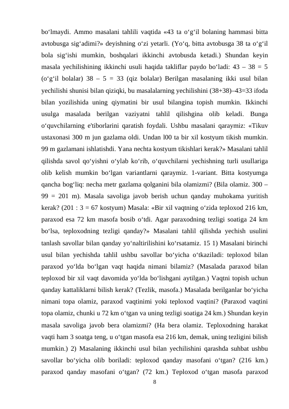 bo‘lmaydi. Ammo masalani tahlili vaqtida «43 ta o‘g‘il bolaning hammasi bitta
avtobusga sig‘adimi?» deyishning o‘zi yetarli. (Yo‘q, bitta avtobusga 38 ta o‘g‘il
bola  sig‘ishi  mumkin,  boshqalari  ikkinchi  avtobusda  ketadi.)  Shundan  keyin
masala yechilishining ikkinchi usuli haqida takliflar paydo bo‘ladi: 43 – 38 = 5
(o‘g‘il bolalar) 38 – 5 = 33 (qiz bolalar) Berilgan masalaning ikki usul bilan
yechilishi shunisi bilan qiziqki, bu masalalarning yechilishini (38+38)–43=33 ifoda
bilan yozilishida  uning  qiymatini  bir  usul  bilangina topish  mumkin.  Ikkinchi
usulga  masalada  berilgan  vaziyatni  tahlil  qilishgina  olib  keladi.  Bunga
o‘quvchilarning e'tiborlarini qaratish foydali. Ushbu masalani qaraymiz: «Tikuv
ustaxonasi 300 m jun gazlama oldi. Undan l00 ta bir xil kostyum tikish mumkin.
99 m gazlamani ishlatishdi. Yana nechta kostyum tikishlari kerak?» Masalani tahlil
qilishda savol qo‘yishni o‘ylab ko‘rib, o‘quvchilarni yechishning turli usullariga
olib kelish mumkin bo‘lgan variantlarni qaraymiz. 1-variant. Bitta kostyumga
qancha bog‘liq: necha metr gazlama qolganini bila olamizmi? (Bila olamiz. 300 –
99 = 201 m). Masala savoliga javob berish uchun qanday muhokama yuritish
kerak? (201 : 3 = 67 kostyum) Masala: «Bir xil vaqtning o‘zida teploxod 216 km,
paraxod esa 72 km masofa bosib o‘tdi. Agar paraxodning tezligi soatiga 24 km
bo‘lsa,  teploxodning tezligi  qanday?»  Masalani  tahlil  qilishda  yechish  usulini
tanlash savollar bilan qanday yo‘naltirilishini ko‘rsatamiz. 15 1) Masalani birinchi
usul bilan yechishda tahlil ushbu savollar bo‘yicha o‘tkaziladi: teploxod bilan
paraxod yo‘lda bo‘lgan vaqt haqida nimani bilamiz? (Masalada paraxod bilan
teploxod bir xil vaqt davomida yo‘lda bo‘lishgani aytilgan.) Vaqtni topish uchun
qanday kattaliklarni bilish kerak? (Tezlik, masofa.) Masalada berilganlar bo‘yicha
nimani topa olamiz, paraxod vaqtinimi yoki teploxod vaqtini? (Paraxod vaqtini
topa olamiz, chunki u 72 km o‘tgan va uning tezligi soatiga 24 km.) Shundan keyin
masala savoliga javob bera olamizmi? (Ha bera olamiz. Teploxodning harakat
vaqti ham 3 soatga teng, u o‘tgan masofa esa 216 km, demak, uning tezligini bilish
mumkin.) 2) Masalaning ikkinchi usul bilan yechilishini qarashda suhbat ushbu
savollar  bo‘yicha  olib boriladi:  teploxod  qanday masofani  o‘tgan?  (216  km.)
paraxod qanday masofani  o‘tgan? (72 km.)  Teploxod o‘tgan masofa  paraxod
8

