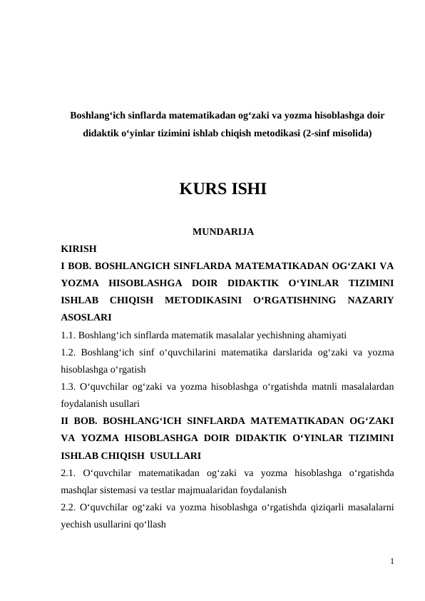Boshlang‘ich sinflarda matematikadan og‘zaki va yozma hisoblashga doir
didaktik o‘yinlar tizimini ishlab chiqish metodikasi (2-sinf misolida)
KURS ISHI
MUNDARIJA
KIRISH
I BOB. BOSHLANGICH SINFLARDA MATEMATIKADAN OG‘ZAKI VA
YOZMA  HISOBLASHGA  DOIR  DIDAKTIK  O‘YINLAR  TIZIMINI
ISHLAB  CHIQISH  METODIKASINI 
O‘RGATISHNING  NAZARIY
ASOSLARI
1.1. Boshlang‘ich sinflarda matematik masalalar yechishning ahamiyati 
1.2. Boshlang‘ich sinf o‘quvchilarini matematika darslarida  og‘zaki va yozma
hisoblashga o‘rgatish 
1.3. O‘quvchilar  og‘zaki va yozma hisoblashga o‘rgatishda matnli masalalardan
foydalanish usullari
II BOB.  BOSHLANG‘ICH SINFLARDA MATEMATIKADAN  OG‘ZAKI
VA YOZMA  HISOBLASHGA  DOIR  DIDAKTIK  O‘YINLAR  TIZIMINI
ISHLAB CHIQISH  USULLARI
2.1.  O‘quvchilar  matematikadan  og‘zaki  va  yozma  hisoblashga o‘rgatishda
mashqlar sistemasi va testlar majmualaridan foydalanish 
2.2. O‘quvchilar  og‘zaki va yozma hisoblashga o‘rgatishda qiziqarli masalalarni
yechish usullarini qo‘llash 
1
