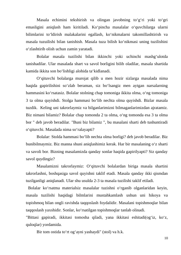  
Masala  echimini  tekshirish  va  olingan  javobning  to‘g‘ri  yoki  to‘gri
emasligini  aniqlash  ham  kiritiladi.  Ko‘pincha  masalalar  o‘quvchilarga  ularni
bilimlarini  to‘ldirish  malakalarini  egallash,  ko‘nikmalarni  takomillashtirish  va
masala tuzuilishi bilan tanishish. Masala tuza bilish ko‘nikmasi uning tuzilishini
o‘zlashtirib olish uchun zamin yaratadi.
 
Bolalar  masala  tuzilishi  bilan  ikkinchi  yoki  uchinchi  mashg‘ulotda
tanishadilar. Ular masalada shart va savol borligini bilib oladilar, masala shartida
kamida ikkita son bo‘lishligi alohida ta‘kidlanadi.
 
O‘qituvchi bolalarga murojat qilib u men hozir sizlarga masalada nima
haqida  gapirilishini  so‘zlab  beraman,  siz  bo‘lsangiz  men  aytgan  narsalarning
hammasini ko‘rsatasiz. Bolalar stolning chap tomoniga ikkita olma, o‘ng tomoniga
3 ta olma quyishdi. Stolga hammasi bo‘lib nechta olma quyishdi. Bizlar masala
tuzdik.  Keling uni takrorlaymiz va bilganlarimizni bilmaganlarimizdan ajratamiz.
Biz nimani bilamiz? Bolalar chap tomonda 2 ta olma, o‘ng tomonda esa 3 ta olma
bor " deb javob beradilar. "Buni biz bilamiz ", bu masalani sharti deb tushuntiradi
o‘qituvchi. Masalada nima so‘ralayapti?
 
Bolalar: Stolda hammasi bo‘lib nechta olma borligi? deb javob beradilar. Biz
bunibilmaymiz. Biz manna shuni aniqlashimiz kerak. Har bir masalaning o‘z sharti
va savoli bor. Bizning masalamizda qanday sonlar haqida gapirilyapti? Siz qanday
savol quydingiz?
 
Masalamizni  takrorlaymiz:  O‘qituvchi  bolalardan  biriga  masala  shartini
takrorlashni, boshqasiga savol quyishni taklif etadi. Masala qanday ikki qismdan
tuzilganligi aniqlanadi. Ular shu usulda 2-3 ta masala tuzilishi taklif etiladi.
 Bolalar ko‘rsatma materialsiz masalalar tuzishni o‘rganib olganlaridan keyin,
masala  tuzilishi  haqidagi  bilmlarini  mustahkamlash  ushun  uni  hikoya  va
topishmoq bilan ongli ravishda taqqoslash foydalidir. Masalani topishmoqlar bilan
taqqoslash yaxshidir. Sonlar, ko‘rsatilgan topishmoqlar tanlab olinadi.
"Bittasi  gapiradi,  ikkitasi  tomosha  qiladi,  yana  ikkitasi  eshitadi(og‘iz,  ko‘z,
quloqlar) yordamida.
 
Bir tom ostida to‘rt og‘ayni yashaydi" (stol) va h.k.
10
