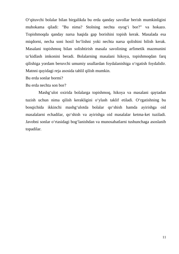 O‘qituvchi bolalar bilan birgalikda bu erda qanday savollar berish mumkinligini
muhokama  qiladi:  "Bu  nima?  Stolning  nechta  oyog‘i  bor?"  va  hokazo.
Topishmoqda  qanday  narsa  haqida  gap  borishini  topish  kerak.  Masalada  esa
miqdorni, necha soni hosil bo‘lishni yoki nechta narsa qolishini bilish kerak.
Masalani  topishmoq  bilan  solishtirish  masala  savolining  arfimetik  mazmunini
ta‘kidlash  imkonini  beradi.  Bolalarning  masalani  hikoya,  topishmoqdan  farq
qilishiga yordam beruvchi umumiy usullardan foydalanishiga o‘rgatish foydalidir.
Matnni quyidagi reja asosida tahlil qilish mumkin.
Bu erda sonlar bormi?
Bu erda nechta son bor?
 Mashg‘ulot  oxirida bolalarga topishmoq, hikoya va masalani  qaytadan
tuzish  uchun  nima  qilish  kerakligini  o‘ylash  taklif  etiladi.  O‘rgatishning  bu
bosqichida  ikkinchi  mashg‘ulotda  bolalar  qo‘shish  hamda  ayirishga  oid
masalalarni  echadilar,  qo‘shish  va  ayirishga  oid  masalalar  ketma-ket  tuziladi.
Javobni sonlar o‘rtasidagi bog‘lanishdan va munosabatlarni tushunchaga asoslanib
topadilar.
11
