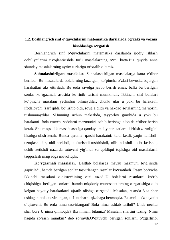 1.2. Boshlang‘ich sinf o‘quvchilarini matematika darslarida og‘zaki va yozma
hisoblashga o‘rgatish
Boshlang‘ich  sinf  o‘quvchilarini  matematika  darslarida  ijodiy  ishlash
qobiliyatlarini  rivojlantirishda  turli  masalalarning  o‘rni  katta.Biz  quyida  anna
shunday masalalarning ayrim turlariga to‘xtalib o‘tamiz.
 
Sahnalashtirilgan masalalar.  Sahnalashtirilgan masalalarga katta e‘tibor
beriladi. Bu masalalarda bolalarning kuzatgan, ko‘pincha o‘zlari bevosita bajargan
harakatlari aks ettiriladi. Bu erda savolga javob berish emas, balki bu berilgan
sonlar  ko‘rgazmali  asosida  ko‘rinib  turishi  mumkindir.  Ikkinchi  sinf  bolalari
ko‘pincha  masalani  yechishni  bilmaydilar,  chunki  ular  u  yoki  bu  harakatni
ifodalovchi (sarf qildi, bo‘lishib oldi, sovg‘a qildi va hakozo)so‘zlarning ma‘nosini
tushunmaydilar.  SHunning  uchun  maktabda,  tayyorlov  guruhida  u  yoki  bu
harakatni ifoda etuvchi so‘zlarni mazmunini ochib berishga alohida e‘tibor berish
kerak. Shu maqsadda masala asosiga qanday amaliy harakatlarni kiritish zarurligini
hisobga olish kerak. Bunda qarama- qarshi harakatni: keldi-ketdi, yaqin kelishdi-
uzoqlashdilar, oldi-berishdi, ko‘tarishdi-tushirishdi, olib kelishdi- olib ketishdi,
uchib ketishdi  nazarda tutuvchi  yig‘indi va qoldiqni topishga oid masalalarni
taqqoslash maqsadga muvofiqdir.
 
Ko‘rgazmali  masalalar.  Dastlab  bolalarga  mavzu  mazmuni  to‘g‘risida
gapiriladi, hamda berilgan sonlar tasvirlangan rasmlar ko‘rsatiladi. Rasm bo‘yicha
ikkinchi  masalani  o‘qituvchining  o‘zi  tuzadi.U  bolalarni  rasmlarni  ko‘rib
chiqishiga, berilgan sonlarni hamda miqdoriy munosabatlarning o‘zgarishiga olib
kelgan hayotiy harakatlarni ajratib olishga o‘rgatadi. Masalan, rasmda 5 ta shar
ushlagan bola tasvirlangan, u 1 ta sharni qizchaga bermoqda. Rasmni ko‘zatayotib
o‘qituvchi: Bu erda nima tasvirlangan? Bola nima ushlab turibdi? Unda nechta
shar bor? U nima qilmoqda? Biz nimani bilamiz? Masalani shartini tuzing. Nima
haqida so‘rash mumkin? deb so‘raydi.O‘qituvchi berilgan sonlarni o‘zgartirib,
12
