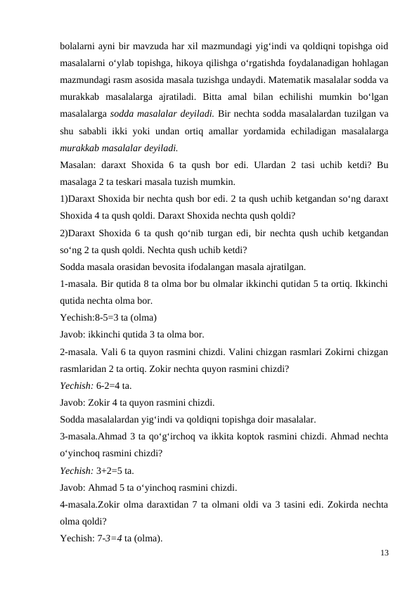 bolalarni ayni bir mavzuda har xil mazmundagi yig‘indi va qoldiqni topishga oid
masalalarni o‘ylab topishga, hikoya qilishga o‘rgatishda foydalanadigan hohlagan
mazmundagi rasm asosida masala tuzishga undaydi. Matematik masalalar sodda va
murakkab  masalalarga  ajratiladi.  Bitta  amal  bilan  echilishi  mumkin  bo‘lgan
masalalarga sodda masalalar deyiladi. Bir nechta sodda masalalardan tuzilgan va
shu sababli ikki yoki undan ortiq amallar yordamida echiladigan masalalarga
murakkab masalalar deyiladi.
Masalan:  daraxt  Shoxida 6 ta qush bor  edi. Ulardan 2 tasi  uchib ketdi? Bu
masalaga 2 ta teskari masala tuzish mumkin.
1)Daraxt Shoxida bir nechta qush bor edi. 2 ta qush uchib ketgandan so‘ng daraxt
Shoxida 4 ta qush qoldi. Daraxt Shoxida nechta qush qoldi?
2)Daraxt Shoxida 6 ta qush qo‘nib turgan edi, bir nechta qush uchib ketgandan
so‘ng 2 ta qush qoldi. Nechta qush uchib ketdi?
Sodda masala orasidan bevosita ifodalangan masala ajratilgan.
1-masala. Bir qutida 8 ta olma bor bu olmalar ikkinchi qutidan 5 ta ortiq. Ikkinchi
qutida nechta olma bor.
Yechish:8-5=3 ta (olma)
Javob: ikkinchi qutida 3 ta olma bor.
2-masala. Vali 6 ta quyon rasmini chizdi. Valini chizgan rasmlari Zokirni chizgan
rasmlaridan 2 ta ortiq. Zokir nechta quyon rasmini chizdi?
Yechish: 6-2=4 ta.
Javob: Zokir 4 ta quyon rasmini chizdi.
Sodda masalalardan yig‘indi va qoldiqni topishga doir masalalar.
3-masala.Ahmad 3 ta qo‘g‘irchoq va ikkita koptok rasmini chizdi. Ahmad nechta
o‘yinchoq rasmini chizdi?
Yechish: 3+2=5 ta.
Javob: Ahmad 5 ta o‘yinchoq rasmini chizdi.
4-masala.Zokir olma daraxtidan 7 ta olmani oldi va 3 tasini edi. Zokirda nechta
olma qoldi?
Yechish: 7-3=4 ta (olma).
13
