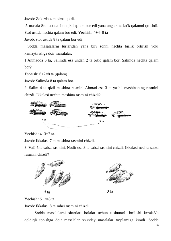 Javob: Zokirda 4 ta olma qoldi.
 5-masala Stol ustida 4 ta qizil qalam bor edi yana unga 4 ta ko‘k qalamni qo‘shdi.
Stol ustida nechta qalam bor edi: Yechish: 4+4=8 ta
Javob: stol ustida 8 ta qalam bor edi.
 Sodda  masalalarni  turlaridan  yana  biri  sonni  nechta  birlik  ortirish  yoki
kamaytirishga doir masalalar.
1.Ahmadda 6 ta, Salimda esa undan 2 ta ortiq qalam bor. Salimda nechta qalam
bor?
Yechish: 6+2=8 ta (qalam)
Javob: Salimda 8 ta qalam bor.
2. Salim 4 ta qizil mashina rasmini Ahmad esa 3 ta yashil mashinaning rasmini
chizdi. Ikkalasi nechta mashina rasmini chizdi?
Yechish: 4+3=7 ta.
Javob: Ikkalasi 7 ta mashina rasmini chizdi.
3. Vali 5 ta sabzi rasmini, Nodir esa 3 ta sabzi rasmini chizdi. Ikkalasi nechta sabzi
rasmini chizdi?
Yechish: 5+3=8 ta.
Javob: Ikkalasi 8 ta sabzi rasmini chizdi.
 
Sodda  masalalarni  shartlari  bolalar  uchun  tushunarli  bo‘lishi  kerak.Va
qoldiqli  topishga  doir  masalalar  shunday  masalalar  to‘plamiga  kiradi.  Sodda
14
