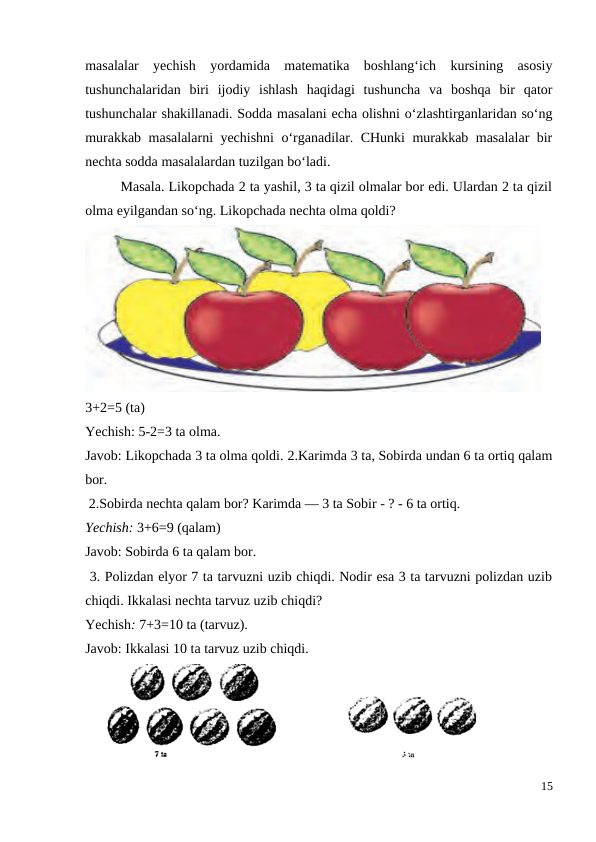masalalar  yechish  yordamida  matematika  boshlang‘ich  kursining  asosiy
tushunchalaridan  biri  ijodiy  ishlash  haqidagi  tushuncha  va  boshqa  bir  qator
tushunchalar shakillanadi. Sodda masalani echa olishni o‘zlashtirganlaridan so‘ng
murakkab masalalarni yechishni o‘rganadilar. CHunki murakkab masalalar bir
nechta sodda masalalardan tuzilgan bo‘ladi.
 
Masala. Likopchada 2 ta yashil, 3 ta qizil olmalar bor edi. Ulardan 2 ta qizil
olma eyilgandan so‘ng. Likopchada nechta olma qoldi?
3+2=5 (ta)
Yechish: 5-2=3 ta olma.
Javob: Likopchada 3 ta olma qoldi. 2.Karimda 3 ta, Sobirda undan 6 ta ortiq qalam
bor.
 2.Sobirda nechta qalam bor? Karimda — 3 ta Sobir - ? - 6 ta ortiq.
Yechish: 3+6=9 (qalam)
Javob: Sobirda 6 ta qalam bor.
 3. Polizdan elyor 7 ta tarvuzni uzib chiqdi. Nodir esa 3 ta tarvuzni polizdan uzib
chiqdi. Ikkalasi nechta tarvuz uzib chiqdi?
Yechish: 7+3=10 ta (tarvuz).
Javob: Ikkalasi 10 ta tarvuz uzib chiqdi.
15
