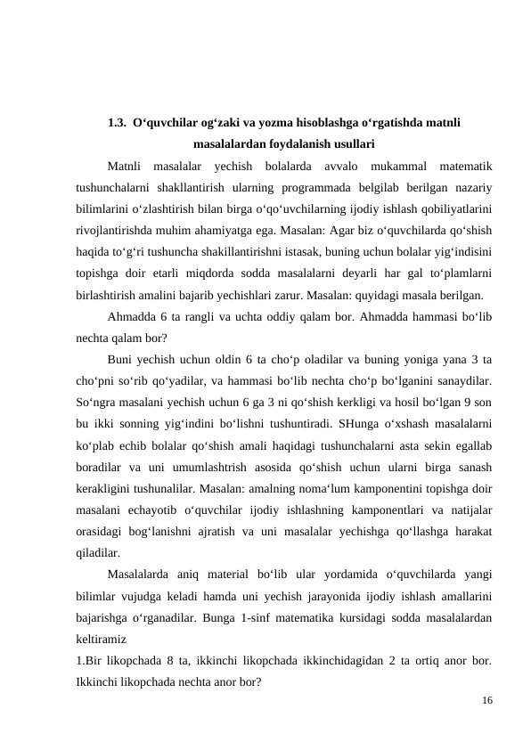 1.3.  O‘quvchilar og‘zaki va yozma hisoblashga o‘rgatishda matnli
masalalardan foydalanish usullari
 
Matnli  masalalar  yechish  bolalarda  avvalo  mukammal  matematik
tushunchalarni  shakllantirish  ularning  programmada  belgilab  berilgan  nazariy
bilimlarini o‘zlashtirish bilan birga o‘qo‘uvchilarning ijodiy ishlash qobiliyatlarini
rivojlantirishda muhim ahamiyatga ega. Masalan: Agar biz o‘quvchilarda qo‘shish
haqida to‘g‘ri tushuncha shakillantirishni istasak, buning uchun bolalar yig‘indisini
topishga  doir  etarli  miqdorda  sodda  masalalarni  deyarli  har  gal  to‘plamlarni
birlashtirish amalini bajarib yechishlari zarur. Masalan: quyidagi masala berilgan.
 
Ahmadda 6 ta rangli va uchta oddiy qalam bor. Ahmadda hammasi bo‘lib
nechta qalam bor?
 
Buni yechish uchun oldin 6 ta cho‘p oladilar va buning yoniga yana 3 ta
cho‘pni so‘rib qo‘yadilar, va hammasi bo‘lib nechta cho‘p bo‘lganini sanaydilar.
So‘ngra masalani yechish uchun 6 ga 3 ni qo‘shish kerkligi va hosil bo‘lgan 9 son
bu ikki sonning yig‘indini bo‘lishni tushuntiradi. SHunga o‘xshash masalalarni
ko‘plab echib bolalar qo‘shish amali haqidagi tushunchalarni asta sekin egallab
boradilar  va  uni  umumlashtrish  asosida  qo‘shish  uchun  ularni  birga  sanash
kerakligini tushunalilar. Masalan: amalning noma‘lum kamponentini topishga doir
masalani  echayotib  o‘quvchilar  ijodiy  ishlashning  kamponentlari  va  natijalar
orasidagi  bog‘lanishni  ajratish  va  uni  masalalar  yechishga  qo‘llashga  harakat
qiladilar.
Masalalarda  aniq  material  bo‘lib  ular  yordamida  o‘quvchilarda  yangi
bilimlar vujudga keladi hamda uni yechish jarayonida ijodiy ishlash amallarini
bajarishga o‘rganadilar. Bunga 1-sinf matematika kursidagi sodda masalalardan
keltiramiz
1.Bir likopchada 8 ta, ikkinchi likopchada ikkinchidagidan 2 ta ortiq anor bor.
Ikkinchi likopchada nechta anor bor?
16
