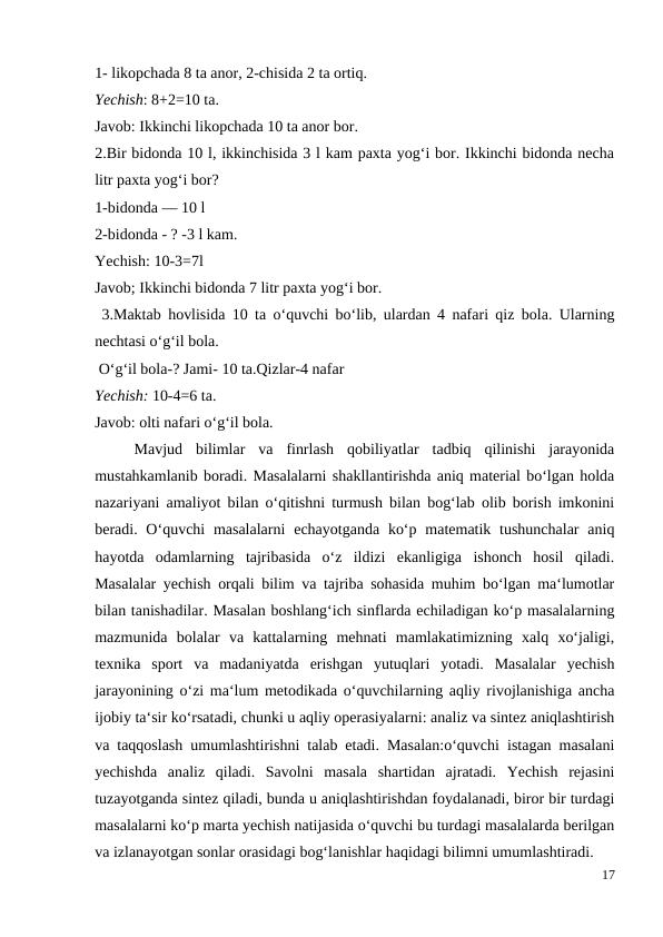1- likopchada 8 ta anor, 2-chisida 2 ta ortiq.
Yechish: 8+2=10 ta.
Javob: Ikkinchi likopchada 10 ta anor bor.
2.Bir bidonda 10 l, ikkinchisida 3 l kam paxta yog‘i bor. Ikkinchi bidonda necha
litr paxta yog‘i bor?
1-bidonda — 10 l
2-bidonda - ? -3 l kam.
Yechish: 10-3=7l
Javob; Ikkinchi bidonda 7 litr paxta yog‘i bor.
 3.Maktab hovlisida 10 ta o‘quvchi bo‘lib, ulardan 4 nafari qiz bola. Ularning
nechtasi o‘g‘il bola.
 O‘g‘il bola-? Jami- 10 ta.Qizlar-4 nafar
Yechish: 10-4=6 ta.
Javob: olti nafari o‘g‘il bola.
 
Mavjud  bilimlar  va  finrlash  qobiliyatlar  tadbiq  qilinishi  jarayonida
mustahkamlanib boradi. Masalalarni shakllantirishda aniq material bo‘lgan holda
nazariyani amaliyot bilan o‘qitishni turmush bilan bog‘lab olib borish imkonini
beradi. O‘quvchi  masalalarni  echayotganda  ko‘p matematik tushunchalar  aniq
hayotda  odamlarning  tajribasida  o‘z  ildizi  ekanligiga  ishonch  hosil  qiladi.
Masalalar yechish orqali bilim va tajriba sohasida muhim bo‘lgan ma‘lumotlar
bilan tanishadilar. Masalan boshlang‘ich sinflarda echiladigan ko‘p masalalarning
mazmunida  bolalar  va  kattalarning  mehnati  mamlakatimizning  xalq  xo‘jaligi,
texnika  sport  va  madaniyatda  erishgan  yutuqlari  yotadi.  Masalalar  yechish
jarayonining o‘zi ma‘lum metodikada o‘quvchilarning aqliy rivojlanishiga ancha
ijobiy ta‘sir ko‘rsatadi, chunki u aqliy operasiyalarni: analiz va sintez aniqlashtirish
va taqqoslash umumlashtirishni talab etadi. Masalan:o‘quvchi istagan masalani
yechishda  analiz  qiladi.  Savolni  masala  shartidan  ajratadi.  Yechish  rejasini
tuzayotganda sintez qiladi, bunda u aniqlashtirishdan foydalanadi, biror bir turdagi
masalalarni ko‘p marta yechish natijasida o‘quvchi bu turdagi masalalarda berilgan
va izlanayotgan sonlar orasidagi bog‘lanishlar haqidagi bilimni umumlashtiradi.
17
