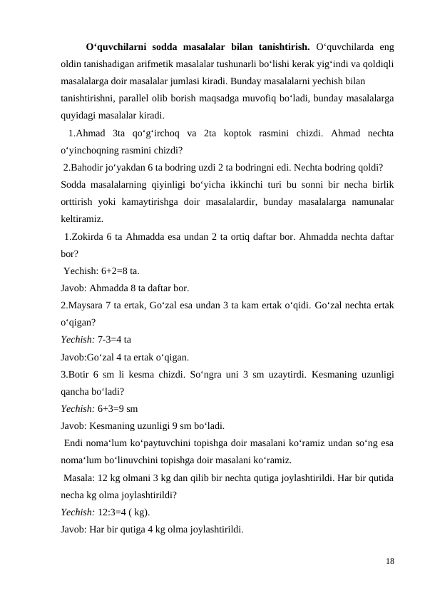  
O‘quvchilarni  sodda  masalalar  bilan  tanishtirish.  O‘quvchilarda  eng
oldin tanishadigan arifmetik masalalar tushunarli bo‘lishi kerak yig‘indi va qoldiqli
masalalarga doir masalalar jumlasi kiradi. Bunday masalalarni yechish bilan
tanishtirishni, parallel olib borish maqsadga muvofiq bo‘ladi, bunday masalalarga
quyidagi masalalar kiradi.
 1.Ahmad  3ta  qo‘g‘irchoq  va  2ta  koptok  rasmini  chizdi.  Ahmad  nechta
o‘yinchoqning rasmini chizdi?
 2.Bahodir jo‘yakdan 6 ta bodring uzdi 2 ta bodringni edi. Nechta bodring qoldi?
Sodda masalalarning qiyinligi bo‘yicha ikkinchi turi bu sonni bir necha birlik
orttirish  yoki  kamaytirishga  doir  masalalardir,  bunday  masalalarga  namunalar
keltiramiz.
 1.Zokirda 6 ta Ahmadda esa undan 2 ta ortiq daftar bor. Ahmadda nechta daftar
bor?
 Yechish: 6+2=8 ta.
Javob: Ahmadda 8 ta daftar bor.
2.Maysara 7 ta ertak, Go‘zal esa undan 3 ta kam ertak o‘qidi. Go‘zal nechta ertak
o‘qigan?
Yechish: 7-3=4 ta
Javob:Go‘zal 4 ta ertak o‘qigan.
3.Botir 6 sm li kesma chizdi. So‘ngra uni 3 sm uzaytirdi.  Kesmaning uzunligi
qancha bo‘ladi?
Yechish: 6+3=9 sm
Javob: Kesmaning uzunligi 9 sm bo‘ladi.
 Endi noma‘lum ko‘paytuvchini topishga doir masalani ko‘ramiz undan so‘ng esa
noma‘lum bo‘linuvchini topishga doir masalani ko‘ramiz.
 Masala: 12 kg olmani 3 kg dan qilib bir nechta qutiga joylashtirildi. Har bir qutida
necha kg olma joylashtirildi?
Yechish: 12:3=4 ( kg).
Javob: Har bir qutiga 4 kg olma joylashtirildi.
18

