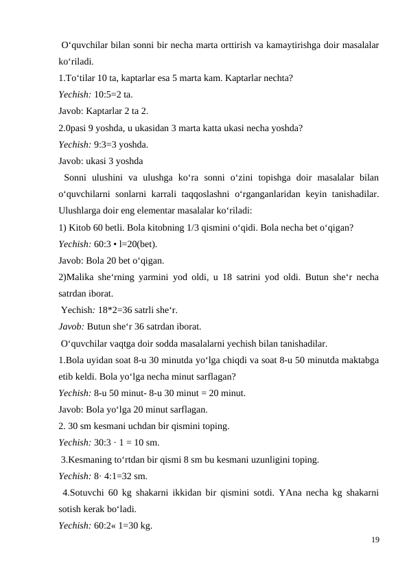  O‘quvchilar bilan sonni bir necha marta orttirish va kamaytirishga doir masalalar
ko‘riladi.
1.To‘tilar 10 ta, kaptarlar esa 5 marta kam. Kaptarlar nechta?
Yechish: 10:5=2 ta.
Javob: Kaptarlar 2 ta 2.
2.0pasi 9 yoshda, u ukasidan 3 marta katta ukasi necha yoshda?
Yechish: 9:3=3 yoshda.
Javob: ukasi 3 yoshda
 Sonni  ulushini  va  ulushga  ko‘ra  sonni  o‘zini  topishga  doir  masalalar  bilan
o‘quvchilarni sonlarni karrali taqqoslashni  o‘rganganlaridan keyin tanishadilar.
Ulushlarga doir eng elementar masalalar ko‘riladi:
1) Kitob 60 betli. Bola kitobning 1/3 qismini o‘qidi. Bola necha bet o‘qigan?
Yechish: 60:3 • l=20(bet).
Javob: Bola 20 bet o‘qigan.
2)Malika she‘rning yarmini yod oldi, u 18 satrini yod oldi. Butun she‘r necha
satrdan iborat.
 Yechish: 18*2=36 satrli she‘r.
Javob: Butun she‘r 36 satrdan iborat.
 O‘quvchilar vaqtga doir sodda masalalarni yechish bilan tanishadilar.
1.Bola uyidan soat 8-u 30 minutda yo‘lga chiqdi va soat 8-u 50 minutda maktabga
etib keldi. Bola yo‘lga necha minut sarflagan?
Yechish: 8-u 50 minut- 8-u 30 minut = 20 minut.
Javob: Bola yo‘lga 20 minut sarflagan.
2. 30 sm kesmani uchdan bir qismini toping.
Yechish: 30:3 · 1 = 10 sm.
 3.Kesmaning to‘rtdan bir qismi 8 sm bu kesmani uzunligini toping.
Yechish: 8· 4:1=32 sm.
 4.Sotuvchi 60 kg shakarni ikkidan bir qismini sotdi. YAna necha kg shakarni
sotish kerak bo‘ladi.
Yechish: 60:2« 1=30 kg.
19
