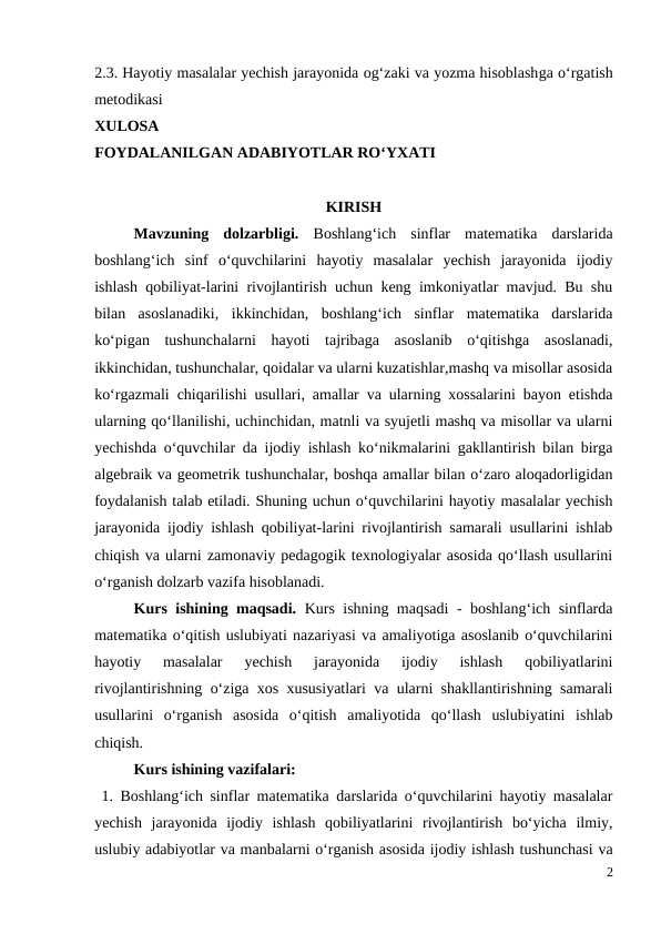 2.3. Hayotiy masalalar yechish jarayonida og‘zaki va yozma hisoblashga o‘rgatish
metodikasi
XULOSA 
FOYDALANILGAN ADABIYOTLAR RO‘YXATI
KIRISH
Mavzuning  dolzarbligi.  Boshlang‘ich  sinflar  matematika  darslarida
boshlang‘ich  sinf  o‘quvchilarini  hayotiy  masalalar  yechish  jarayonida  ijodiy
ishlash qobiliyat-larini rivojlantirish uchun keng imkoniyatlar mavjud. Bu shu
bilan  asoslanadiki,  ikkinchidan,  boshlang‘ich  sinflar  matematika  darslarida
ko‘pigan  tushunchalarni  hayoti  tajribaga  asoslanib  o‘qitishga  asoslanadi,
ikkinchidan, tushunchalar, qoidalar va ularni kuzatishlar,mashq va misollar asosida
ko‘rgazmali chiqarilishi usullari, amallar va ularning xossalarini bayon etishda
ularning qo‘llanilishi, uchinchidan, matnli va syujetli mashq va misollar va ularni
yechishda o‘quvchilar da ijodiy ishlash ko‘nikmalarini gakllantirish bilan birga
algebraik va geometrik tushunchalar, boshqa amallar bilan o‘zaro aloqadorligidan
foydalanish talab etiladi. Shuning uchun o‘quvchilarini hayotiy masalalar yechish
jarayonida ijodiy ishlash qobiliyat-larini rivojlantirish samarali usullarini ishlab
chiqish va ularni zamonaviy pedagogik texnologiyalar asosida qo‘llash usullarini
o‘rganish dolzarb vazifa hisoblanadi. 
Kurs ishining maqsadi.  Kurs ishning maqsadi - boshlang‘ich sinflarda
matematika o‘qitish uslubiyati nazariyasi va amaliyotiga asoslanib o‘quvchilarini
hayotiy  masalalar  yechish  jarayonida  ijodiy  ishlash  qobiliyatlarini
rivojlantirishning o‘ziga xos xususiyatlari va ularni shakllantirishning samarali
usullarini  o‘rganish  asosida  o‘qitish  amaliyotida  qo‘llash  uslubiyatini  ishlab
chiqish. 
Kurs ishining vazifalari: 
 1. Boshlang‘ich sinflar matematika darslarida o‘quvchilarini hayotiy masalalar
yechish  jarayonida  ijodiy  ishlash  qobiliyatlarini  rivojlantirish  bo‘yicha  ilmiy,
uslubiy adabiyotlar va manbalarni o‘rganish asosida ijodiy ishlash tushunchasi va
2
