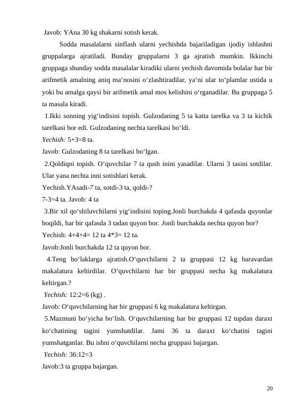  Javob: YAna 30 kg shakarni sotish kerak.
 
Sodda masalalarni sinflash ularni yechishda bajariladigan ijodiy ishlashni
gruppalarga  ajratiladi.  Bunday  gruppalarni  3  ga  ajratish  mumkin.  Ikkinchi
gruppaga shunday sodda masalalar kiradiki ularni yechish davomida bolalar har bir
arifmetik amalning aniq ma‘nosini o‘zlashtiradilar, ya‘ni ular to‘plamlar ustida u
yoki bu amalga qaysi bir arifmetik amal mos kelishini o‘rganadilar. Bu gruppaga 5
ta masala kiradi.
 1.Ikki sonning yig‘indisini topish. Gulzodaning 5 ta katta tarelka va 3 ta kichik
tarelkasi bor edi. Gulzodaning nechta tarelkasi bo‘ldi.
Yechish: 5+3=8 ta.
Javob: Gulzodaning 8 ta tarelkasi bo‘lgan.
 2.Qoldiqni topish. O‘quvchilar 7 ta qush inini yasadilar. Ularni 3 tasini sotdilar.
Ular yana nechta inni sotishlari kerak.
Yechish.YAsadi-7 ta, sotdi-3 ta, qoldi-?
7-3=4 ta. Javob: 4 ta
 3.Bir xil qo‘shiluvchilarni yig‘indisini toping.Jonli burchakda 4 qafasda quyonlar
boqildi, har bir qafasda 3 tadan quyon bor. Jonli burchakda nechta quyon bor?
Yechish: 4+4+4= 12 ta 4*3= 12 ta.
Javob:Jonli burchakda 12 ta quyon bor.
 4.Teng  bo‘laklarga  ajratish.O‘quvchilarni  2  ta  gruppasi  12  kg  baravardan
makalatura  keltirdilar.  O‘quvchilarni  har  bir  gruppasi  necha  kg  makalatura
keltirgan.?
 Yechish: 12:2=6 (kg) .
Javob: O‘quvchilarning har bir gruppasi 6 kg makalatura keltirgan.
 5.Mazmuni bo‘yicha bo‘lish. O‘quvchilarning har bir gruppasi 12 tupdan daraxt
ko‘chatining  tagini  yumshatdilar.  Jami  36  ta  daraxt  ko‘chatini  tagini
yumshatganlar. Bu ishni o‘quvchilarni necha gruppasi bajargan.
 Yechish: 36:12=3
Javob:3 ta gruppa bajargan.
20
