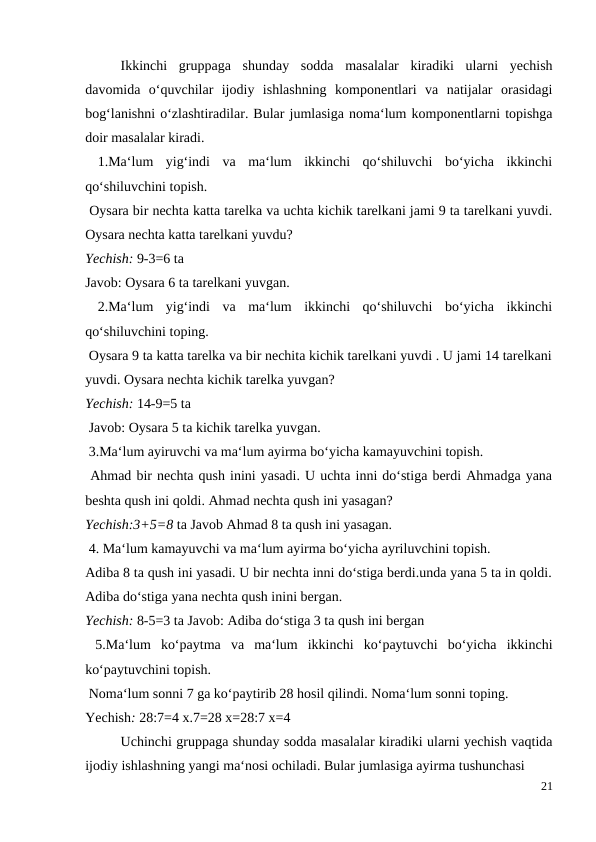  
Ikkinchi  gruppaga  shunday  sodda  masalalar  kiradiki  ularni  yechish
davomida  o‘quvchilar  ijodiy  ishlashning  komponentlari  va  natijalar  orasidagi
bog‘lanishni o‘zlashtiradilar. Bular jumlasiga noma‘lum komponentlarni topishga
doir masalalar kiradi.
 1.Ma‘lum  yig‘indi  va  ma‘lum  ikkinchi  qo‘shiluvchi  bo‘yicha  ikkinchi
qo‘shiluvchini topish.
 Oysara bir nechta katta tarelka va uchta kichik tarelkani jami 9 ta tarelkani yuvdi.
Oysara nechta katta tarelkani yuvdu?
Yechish: 9-3=6 ta
Javob: Oysara 6 ta tarelkani yuvgan.
 2.Ma‘lum  yig‘indi  va  ma‘lum  ikkinchi  qo‘shiluvchi  bo‘yicha  ikkinchi
qo‘shiluvchini toping.
 Oysara 9 ta katta tarelka va bir nechita kichik tarelkani yuvdi . U jami 14 tarelkani
yuvdi. Oysara nechta kichik tarelka yuvgan?
Yechish: 14-9=5 ta
 Javob: Oysara 5 ta kichik tarelka yuvgan.
 3.Ma‘lum ayiruvchi va ma‘lum ayirma bo‘yicha kamayuvchini topish.
 Ahmad bir nechta qush inini yasadi. U uchta inni do‘stiga berdi Ahmadga yana
beshta qush ini qoldi. Ahmad nechta qush ini yasagan?
Yechish:3+5=8 ta Javob Ahmad 8 ta qush ini yasagan.
 4. Ma‘lum kamayuvchi va ma‘lum ayirma bo‘yicha ayriluvchini topish.
Adiba 8 ta qush ini yasadi. U bir nechta inni do‘stiga berdi.unda yana 5 ta in qoldi.
Adiba do‘stiga yana nechta qush inini bergan.
Yechish: 8-5=3 ta Javob: Adiba do‘stiga 3 ta qush ini bergan
 5.Ma‘lum  ko‘paytma  va  ma‘lum  ikkinchi  ko‘paytuvchi  bo‘yicha  ikkinchi
ko‘paytuvchini topish.
 Noma‘lum sonni 7 ga ko‘paytirib 28 hosil qilindi. Noma‘lum sonni toping.
Yechish: 28:7=4 x.7=28 x=28:7 x=4
 
Uchinchi gruppaga shunday sodda masalalar kiradiki ularni yechish vaqtida
ijodiy ishlashning yangi ma‘nosi ochiladi. Bular jumlasiga ayirma tushunchasi
21
