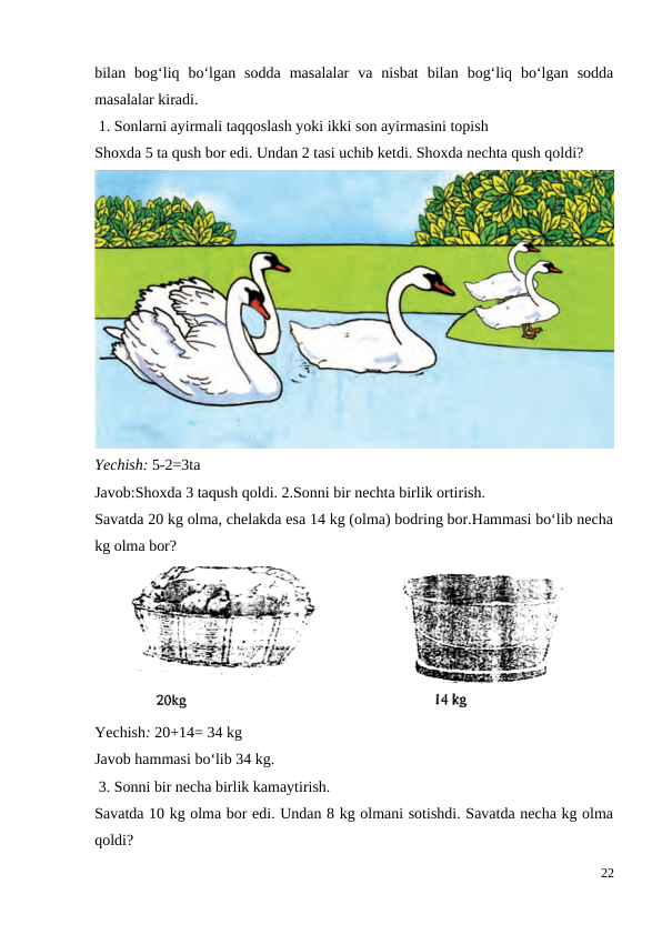 bilan  bog‘liq  bo‘lgan  sodda  masalalar  va  nisbat  bilan  bog‘liq  bo‘lgan  sodda
masalalar kiradi.
 1. Sonlarni ayirmali taqqoslash yoki ikki son ayirmasini topish
Shoxda 5 ta qush bor edi. Undan 2 tasi uchib ketdi. Shoxda nechta qush qoldi?
Yechish: 5-2=3ta
Javob:Shoxda 3 taqush qoldi. 2.Sonni bir nechta birlik ortirish.
Savatda 20 kg olma, chelakda esa 14 kg (olma) bodring bor.Hammasi bo‘lib necha
kg olma bor?
Yechish: 20+14= 34 kg
Javob hammasi bo‘lib 34 kg.
 3. Sonni bir necha birlik kamaytirish.
Savatda 10 kg olma bor edi. Undan 8 kg olmani sotishdi. Savatda necha kg olma
qoldi?
22
