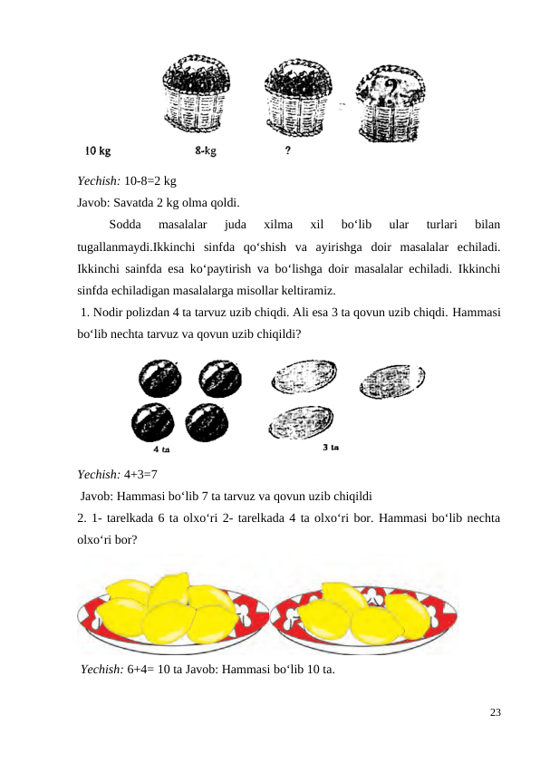 Yechish: 10-8=2 kg
Javob: Savatda 2 kg olma qoldi.
 
Sodda  masalalar  juda  xilma  xil  bo‘lib  ular  turlari  bilan
tugallanmaydi.Ikkinchi  sinfda  qo‘shish  va  ayirishga  doir  masalalar  echiladi.
Ikkinchi sainfda esa ko‘paytirish va bo‘lishga doir masalalar echiladi. Ikkinchi
sinfda echiladigan masalalarga misollar keltiramiz.
 1. Nodir polizdan 4 ta tarvuz uzib chiqdi. Ali esa 3 ta qovun uzib chiqdi. Hammasi
bo‘lib nechta tarvuz va qovun uzib chiqildi?
Yechish: 4+3=7
 Javob: Hammasi bo‘lib 7 ta tarvuz va qovun uzib chiqildi
2. 1- tarelkada 6 ta olxo‘ri 2- tarelkada 4 ta olxo‘ri bor. Hammasi bo‘lib nechta
olxo‘ri bor?
 Yechish: 6+4= 10 ta Javob: Hammasi bo‘lib 10 ta.
23
