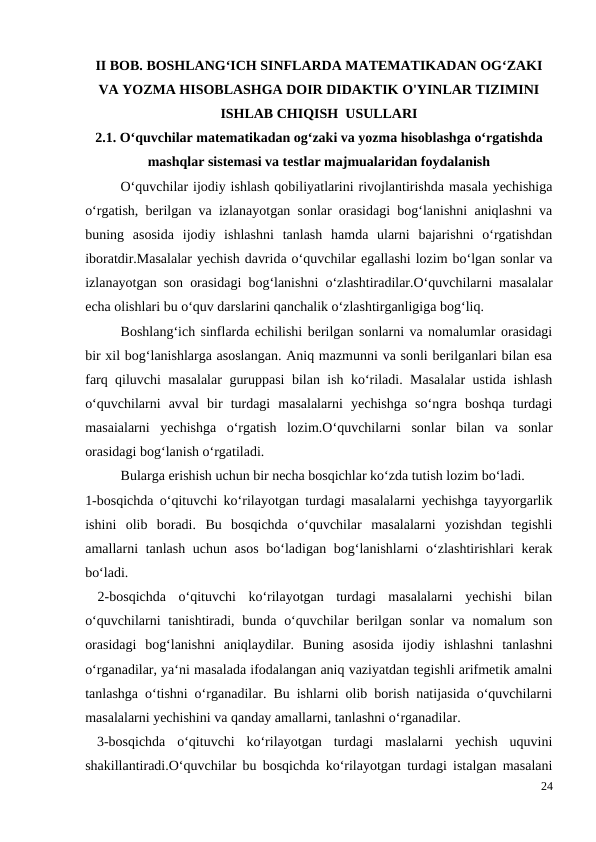 II BOB. BOSHLANG‘ICH SINFLARDA MATEMATIKADAN OG‘ZAKI
VA YOZMA HISOBLASHGA DOIR DIDAKTIK O'YINLAR TIZIMINI
ISHLAB CHIQISH  USULLARI
2.1. O‘quvchilar matematikadan og‘zaki va yozma hisoblashga o‘rgatishda
mashqlar sistemasi va testlar majmualaridan foydalanish
O‘quvchilar ijodiy ishlash qobiliyatlarini rivojlantirishda masala yechishiga
o‘rgatish, berilgan va izlanayotgan sonlar orasidagi bog‘lanishni aniqlashni va
buning  asosida  ijodiy  ishlashni  tanlash  hamda  ularni  bajarishni  o‘rgatishdan
iboratdir.Masalalar yechish davrida o‘quvchilar egallashi lozim bo‘lgan sonlar va
izlanayotgan son orasidagi bog‘lanishni o‘zlashtiradilar.O‘quvchilarni masalalar
echa olishlari bu o‘quv darslarini qanchalik o‘zlashtirganligiga bog‘liq.
 
Boshlang‘ich sinflarda echilishi berilgan sonlarni va nomalumlar orasidagi
bir xil bog‘lanishlarga asoslangan. Aniq mazmunni va sonli berilganlari bilan esa
farq qiluvchi masalalar guruppasi bilan ish ko‘riladi. Masalalar  ustida ishlash
o‘quvchilarni  avval  bir  turdagi  masalalarni  yechishga  so‘ngra  boshqa  turdagi
masaialarni  yechishga  o‘rgatish  lozim.O‘quvchilarni  sonlar  bilan  va  sonlar
orasidagi bog‘lanish o‘rgatiladi.
 
Bularga erishish uchun bir necha bosqichlar ko‘zda tutish lozim bo‘ladi.
1-bosqichda o‘qituvchi ko‘rilayotgan turdagi masalalarni yechishga tayyorgarlik
ishini  olib  boradi.  Bu  bosqichda  o‘quvchilar  masalalarni  yozishdan  tegishli
amallarni tanlash uchun asos  bo‘ladigan bog‘lanishlarni o‘zlashtirishlari kerak
bo‘ladi.
 2-bosqichda  o‘qituvchi  ko‘rilayotgan  turdagi  masalalarni  yechishi  bilan
o‘quvchilarni  tanishtiradi, bunda o‘quvchilar  berilgan sonlar va nomalum  son
orasidagi  bog‘lanishni  aniqlaydilar.  Buning  asosida  ijodiy  ishlashni  tanlashni
o‘rganadilar, ya‘ni masalada ifodalangan aniq vaziyatdan tegishli arifmetik amalni
tanlashga o‘tishni o‘rganadilar. Bu ishlarni olib borish natijasida o‘quvchilarni
masalalarni yechishini va qanday amallarni, tanlashni o‘rganadilar.
 3-bosqichda  o‘qituvchi  ko‘rilayotgan  turdagi  maslalarni  yechish  uquvini
shakillantiradi.O‘quvchilar bu bosqichda ko‘rilayotgan turdagi istalgan masalani
24
