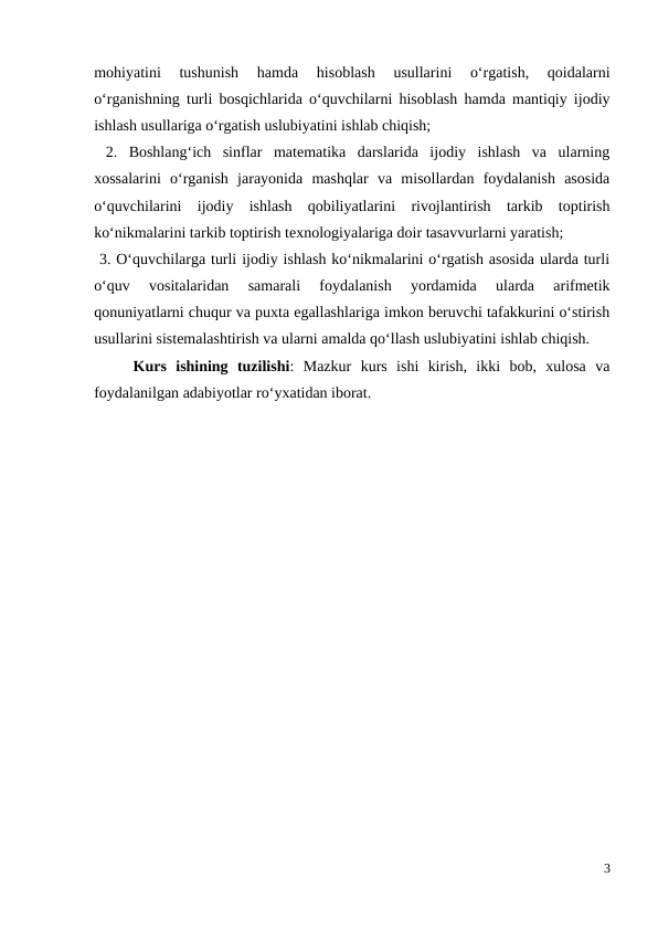 mohiyatini  tushunish  hamda  hisoblash  usullarini  o‘rgatish,  qoidalarni
o‘rganishning turli bosqichlarida o‘quvchilarni hisoblash hamda mantiqiy ijodiy
ishlash usullariga o‘rgatish uslubiyatini ishlab chiqish; 
 2.  Boshlang‘ich  sinflar  matematika  darslarida  ijodiy  ishlash  va  ularning
xossalarini  o‘rganish  jarayonida  mashqlar  va  misollardan  foydalanish  asosida
o‘quvchilarini  ijodiy  ishlash  qobiliyatlarini  rivojlantirish  tarkib  toptirish
ko‘nikmalarini tarkib toptirish texnologiyalariga doir tasavvurlarni yaratish; 
 3. O‘quvchilarga turli ijodiy ishlash ko‘nikmalarini o‘rgatish asosida ularda turli
o‘quv  vositalaridan  samarali  foydalanish  yordamida  ularda  arifmetik
qonuniyatlarni chuqur va puxta egallashlariga imkon beruvchi tafakkurini o‘stirish
usullarini sistemalashtirish va ularni amalda qo‘llash uslubiyatini ishlab chiqish. 
Kurs  ishining  tuzilishi:  Mazkur  kurs  ishi  kirish,  ikki  bob,  xulosa  va
foydalanilgan adabiyotlar ro‘yxatidan iborat.
3
