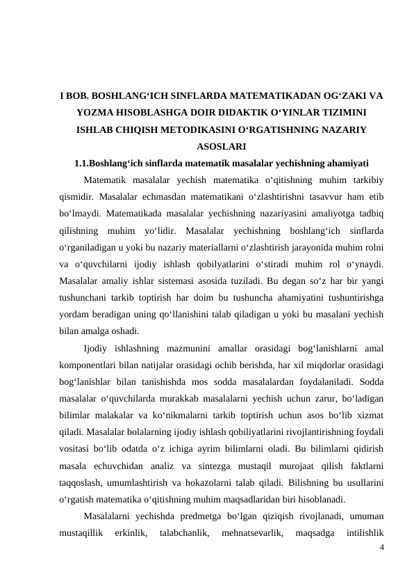I BOB. BOSHLANG‘ICH SINFLARDA MATEMATIKADAN OG‘ZAKI VA
YOZMA HISOBLASHGA DOIR DIDAKTIK O‘YINLAR TIZIMINI
ISHLAB CHIQISH METODIKASINI O‘RGATISHNING NAZARIY
ASOSLARI 
1.1.Boshlang‘ich sinflarda matematik masalalar yechishning ahamiyati
Matematik  masalalar  yechish  matematika  o‘qitishning  muhim  tarkibiy
qismidir. Masalalar echmasdan matematikani o‘zlashtirishni tasavvur ham etib
bo‘lmaydi. Matematikada masalalar yechishning nazariyasini amaliyotga tadbiq
qilishning  muhim  yo‘lidir.  Masalalar  yechishning  boshlang‘ich  sinflarda
o‘rganiladigan u yoki bu nazariy materiallarni o‘zlashtirish jarayonida muhim rolni
va  o‘quvchilarni  ijodiy  ishlash  qobilyatlarini  o‘stiradi  muhim  rol  o‘ynaydi.
Masalalar amaliy ishlar sistemasi asosida tuziladi. Bu degan so‘z har bir yangi
tushunchani tarkib toptirish har doim bu tushuncha ahamiyatini tushuntirishga
yordam beradigan uning qo‘llanishini talab qiladigan u yoki bu masalani yechish
bilan amalga oshadi.
 
Ijodiy  ishlashning  mazmunini  amallar  orasidagi  bog‘lanishlarni  amal
komponentlari bilan natijalar orasidagi ochib berishda, har xil miqdorlar orasidagi
bog‘lanishlar  bilan  tanishishda  mos  sodda  masalalardan  foydalaniladi.  Sodda
masalalar o‘quvchilarda murakkab masalalarni yechish uchun zarur, bo‘ladigan
bilimlar malakalar va ko‘nikmalarni tarkib toptirish uchun asos bo‘lib xizmat
qiladi. Masalalar bolalarning ijodiy ishlash qobiliyatlarini rivojlantirishning foydali
vositasi bo‘lib odatda o‘z ichiga ayrim bilimlarni oladi. Bu bilimlarni qidirish
masala  echuvchidan  analiz  va  sintezga  mustaqil  murojaat  qilish  faktlarni
taqqoslash, umumlashtirish va hokazolarni talab qiladi.  Bilishning bu usullarini
o‘rgatish matematika o‘qitishning muhim maqsadlaridan biri hisoblanadi.
 
Masalalarni  yechishda  predmetga  bo‘lgan  qiziqish  rivojlanadi,  umuman
mustaqillik  erkinlik,  talabchanlik,  mehnatsevarlik,  maqsadga  intilishlik
4
