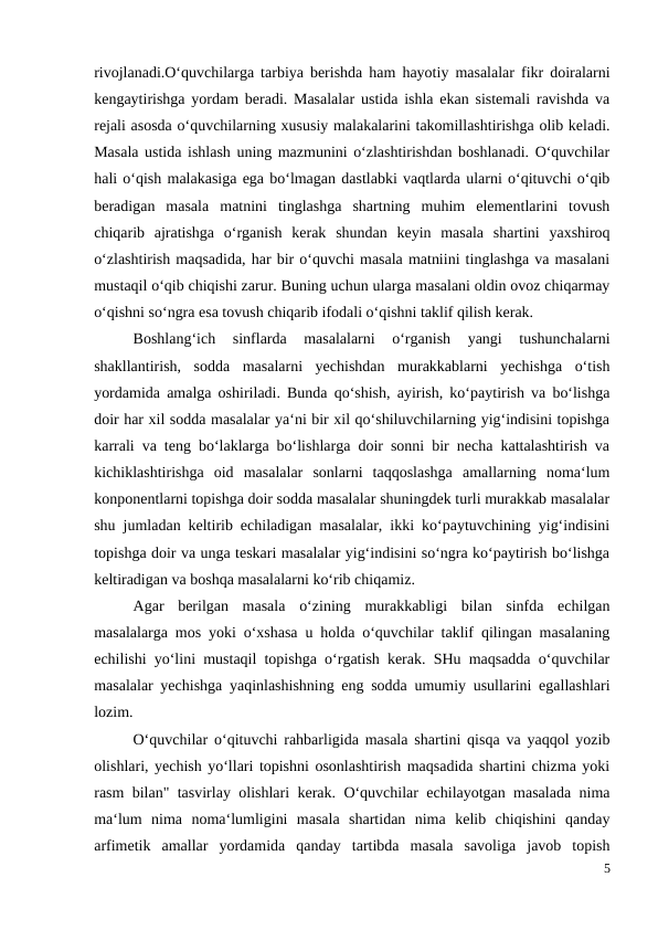 rivojlanadi.O‘quvchilarga tarbiya berishda ham hayotiy masalalar fikr doiralarni
kengaytirishga yordam beradi. Masalalar ustida ishla ekan sistemali ravishda va
rejali asosda o‘quvchilarning xususiy malakalarini takomillashtirishga olib keladi.
Masala ustida ishlash uning mazmunini o‘zlashtirishdan boshlanadi. O‘quvchilar
hali o‘qish malakasiga ega bo‘lmagan dastlabki vaqtlarda ularni o‘qituvchi o‘qib
beradigan  masala  matnini  tinglashga  shartning  muhim  elementlarini  tovush
chiqarib  ajratishga  o‘rganish  kerak  shundan  keyin  masala  shartini  yaxshiroq
o‘zlashtirish maqsadida, har bir o‘quvchi masala matniini tinglashga va masalani
mustaqil o‘qib chiqishi zarur. Buning uchun ularga masalani oldin ovoz chiqarmay
o‘qishni so‘ngra esa tovush chiqarib ifodali o‘qishni taklif qilish kerak.
 
Boshlang‘ich  sinflarda  masalalarni  o‘rganish  yangi  tushunchalarni
shakllantirish,  sodda  masalarni  yechishdan  murakkablarni  yechishga  o‘tish
yordamida amalga oshiriladi. Bunda qo‘shish, ayirish, ko‘paytirish va bo‘lishga
doir har xil sodda masalalar ya‘ni bir xil qo‘shiluvchilarning yig‘indisini topishga
karrali va teng bo‘laklarga bo‘lishlarga doir sonni bir necha kattalashtirish va
kichiklashtirishga  oid  masalalar  sonlarni  taqqoslashga  amallarning  noma‘lum
konponentlarni topishga doir sodda masalalar shuningdek turli murakkab masalalar
shu jumladan keltirib echiladigan masalalar, ikki ko‘paytuvchining yig‘indisini
topishga doir va unga teskari masalalar yig‘indisini so‘ngra ko‘paytirish bo‘lishga
keltiradigan va boshqa masalalarni ko‘rib chiqamiz.
 
Agar  berilgan  masala  o‘zining  murakkabligi  bilan  sinfda  echilgan
masalalarga mos yoki o‘xshasa u holda o‘quvchilar taklif qilingan masalaning
echilishi yo‘lini mustaqil topishga o‘rgatish kerak. SHu maqsadda o‘quvchilar
masalalar yechishga yaqinlashishning eng sodda umumiy usullarini egallashlari
lozim.
O‘quvchilar o‘qituvchi rahbarligida masala shartini qisqa va yaqqol yozib
olishlari, yechish yo‘llari topishni osonlashtirish maqsadida shartini chizma yoki
rasm bilan" tasvirlay olishlari kerak. O‘quvchilar echilayotgan masalada nima
ma‘lum  nima  noma‘lumligini  masala  shartidan  nima  kelib  chiqishini  qanday
arfimetik  amallar  yordamida  qanday  tartibda  masala  savoliga  javob  topish
5
