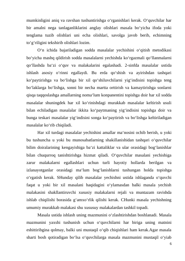 mumkinligini aniq va ravshan tushuntirishga o‘rganishlari kerak. O‘quvchilar har
bir  amalni  nega  tanlaganliklarini  anglay  olishlari  masala  bo‘yicha  ifoda  yoki
tenglama  tuzib  olishlari  uni  echa  olishlari,  savolga  javob  berib,  echimning
to‘g‘riligini tekshirib olishlari lozim.
 
O‘n  ichida  bajariladigan  sodda  masalalar  yechishini  o‘qitish  metodikasi
bo‘yicha mashq qildirish sodda masalalarni yechishda ko‘rgazmali qo‘llanmalarni
qo‘llashda  ba‘zi  o‘quv  va  malakalarini  egalashadi.  2-sinfda  masalalar  ustida
ishlash  asosiy  o‘rinni  egallaydi.  Bu  erda  qo‘shish  va  ayirishdan  tashqari
ko‘paytirishga va bo‘lishga bir xil qo‘shiluvchilarni yig‘indisini topishga teng
bo‘laklarga bo‘lishga, sonni bir necha martta orttirish va kamaytirishga sonlarni
qisqa taqqoslashga amallarning noma‘lum konpanentini topishga doir har xil sodda
masalalar shuningdek har xil ko‘rinishdagi  murakkab masalalar keltirish usuli
bilan echiladigan masalalar ikkita ko‘paytmaning yig‘indisini topishga doir va
bunga teskari masalalar yig‘indisini songa ko‘paytirish va bo‘lishga keltiriladigan
masalalar ko‘rib chiqiladi.
 
Har xil turdagi masalalar yechishini amallar ma‘nosini ochib berish, u yoki
bu tushuncha u yoki bu munosabatlarning shakillanishidan tashqari o‘quvchilar
bilim doiralarining kengayishiga ba‘zi kattaliklar va ular orasidagi bog‘lanishlar
bilan  chuqurroq  tanishtirishga  hizmat  qiladi.  O‘quvchilar  masalani  yechishiga
zarur  malakalarni  egallashlari  uchun  turli  hayotiy  hollarda  berilgan  va
izlanayotganlar  orasidagi  ma‘lum  bog‘lanishlarni  tushungan  holda  topishga
o‘rgatish kerak. SHunday qilib masalalar yechishni ustida ishlaganda o‘quvchi
faqat  u  yoki  bir  xil  masalani  haqidagini  o‘ylamasdan  balki  masala  yechish
malakasini  shakllantiruvchi  xususiy  malakalarni  rejali  va  muntazam  ravishda
ishlab chiqilishi borasida g‘amxo‘rlik qilishi kerak. CHunki masala yechishning
umumiy murakkab malakasi shu xususuy malakalardan tashkil topadi.
 
Masala ustida ishlash uning mazmunini o‘zlashtirishdan boshlanadi. Masala
mazmunini  yaxshi  tushunish  uchun  o‘quvchilarni  har  biriga  uning  matnini
eshittiribgina qolmay, balki uni mustaqil o‘qib chiqishlari ham kerak.Agar masala
sharti bosh qotiradigan bo‘lsa o‘quvchilarga masala mazmunini mustaqil o‘yiab
6
